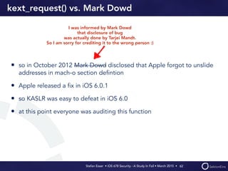 Stefan Esser • iOS 678 Security - A Study In Fail • March 2015 • 
kext_request() vs. Mark Dowd
• so in October 2012 Mark Dowd disclosed that Apple forgot to unslide
addresses in mach-o section deﬁntion
• Apple released a ﬁx in iOS 6.0.1
• so KASLR was easy to defeat in iOS 6.0
• at this point everyone was auditing this function
62
I was informed by Mark Dowd
that disclosure of bug
was actually done by Tarjei Mandt.
So I am sorry for crediting it to the wrong person :)
 