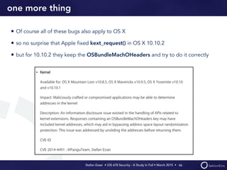 Stefan Esser • iOS 678 Security - A Study In Fail • March 2015 • 
one more thing
• Of course all of these bugs also apply to OS X
• so no surprise that Apple ﬁxed kext_request() in OS X 10.10.2
• but for 10.10.2 they keep the OSBundleMachOHeaders and try to do it correctly
66
 