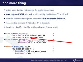 Stefan Esser • iOS 678 Security - A Study In Fail • March 2015 • 
one more thing
• at this point it might not surprise the audience anymore
• kext_request KASLR info leak is still not fully ﬁxed in Mac OS X 10.10.2
• the slide still leaks through the contained OSBundleMachOHeaders
• reason is that they use < instead of <= in the code
• therefore __LAST::__last (the last kernel symbol) is not unslid
67
#define VM_KERNEL_UNSLIDE(_v) 
((VM_KERNEL_IS_SLID(_v) || 
VM_KERNEL_IS_KEXT(_v)) ? 
(vm_offset_t)(_v) - vm_kernel_slide : 
(vm_offset_t)(_v))
#define VM_KERNEL_IS_SLID(_o) 
(((vm_offset_t)(_o) >= vm_kernel_base) && 
((vm_offset_t)(_o) < vm_kernel_top))
#define VM_KERNEL_IS_KEXT(_o) 
(((vm_offset_t)(_o) >= vm_kext_base) && 
((vm_offset_t)(_o) < vm_kext_top))
 