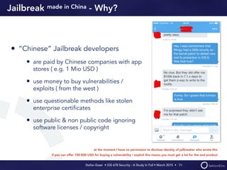 Stefan Esser • iOS 678 Security - A Study In Fail • March 2015 • 
Jailbreak made in China - Why?
• “Chinese” Jailbreak developers
• are paid by Chinese companies with app
stores ( e.g. 1 Mio USD )
• use money to buy vulnerabilities /
exploits ( from the west )
• use questionable methods like stolen
enterprise certiﬁcates
• use public & non public code ignoring
software licenses / copyright
71
at the moment I have no permission to disclose identity of jailbreaker who wrote this
if you can offer 100.000 USD for buying a vulnerability / exploit this means you must get a lot for the end product
 