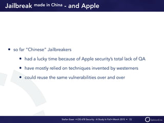Stefan Esser • iOS 678 Security - A Study In Fail • March 2015 • 
Jailbreak made in China - and Apple
• so far “Chinese” Jailbreakers
• had a lucky time because of Apple security’s total lack of QA
• have mostly relied on techniques invented by westerners
• could reuse the same vulnerabilities over and over
72
 