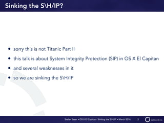 Stefan Esser • OS X El Capitan - Sinking the SH/IP • March 2016
Sinking the SH/IP?
• sorry this is not Titanic Part II
• this talk is about System Integrity Protection (SIP) in OS X El Capitan
• and several weaknesses in it
• so we are sinking the SH/IP
2
 