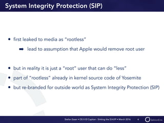 Stefan Esser • OS X El Capitan - Sinking the SH/IP • March 2016
System Integrity Protection (SIP)
• ﬁrst leaked to media as “rootless”
➡ lead to assumption that Apple would remove root user
• but in reality it is just a “root” user that can do “less”
• part of “rootless” already in kernel source code of Yosemite
• but re-branded for outside world as System Integrity Protection (SIP)
4
 