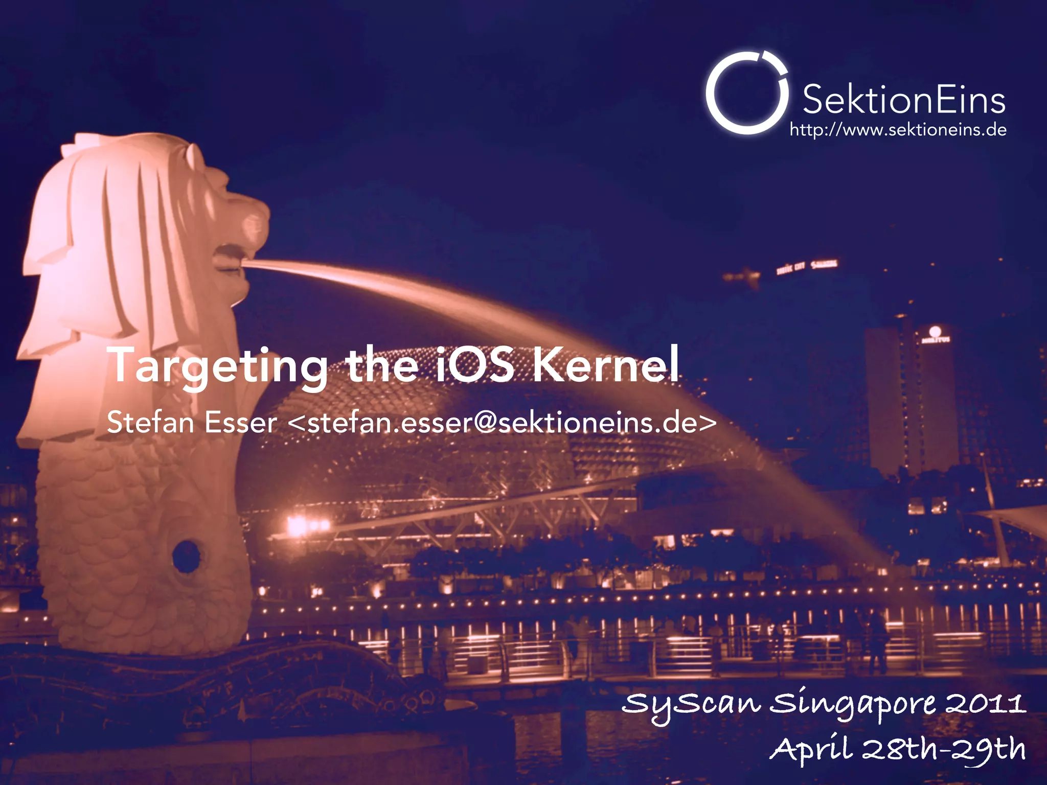 http://www.sektioneins.de




Targeting the iOS Kernel
Stefan Esser <stefan.esser@sektioneins.de>




                                   SyScan Singapore 2011
                                          April 28th-29th
 