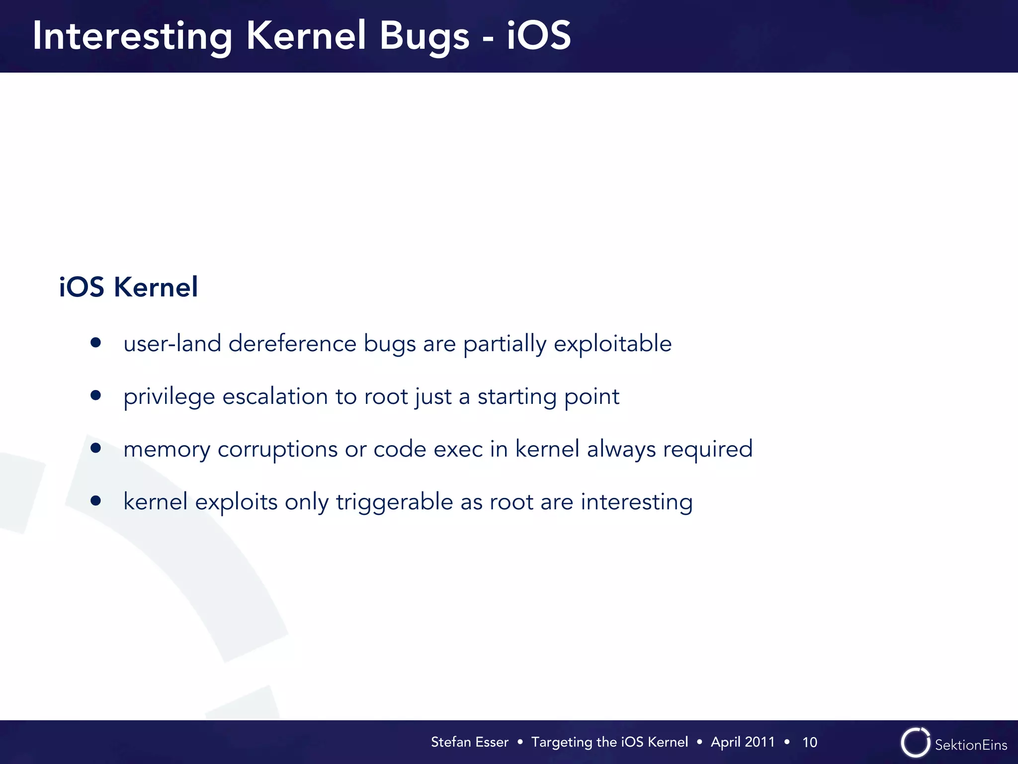 Interesting Kernel Bugs - iOS




 iOS Kernel

   • user-land dereference bugs are partially exploitable
   • privilege escalation to root just a starting point
   • memory corruptions or code exec in kernel always required
   • kernel exploits only triggerable as root are interesting




                                    Stefan Esser • Targeting the iOS Kernel •  April 2011 •  10
 