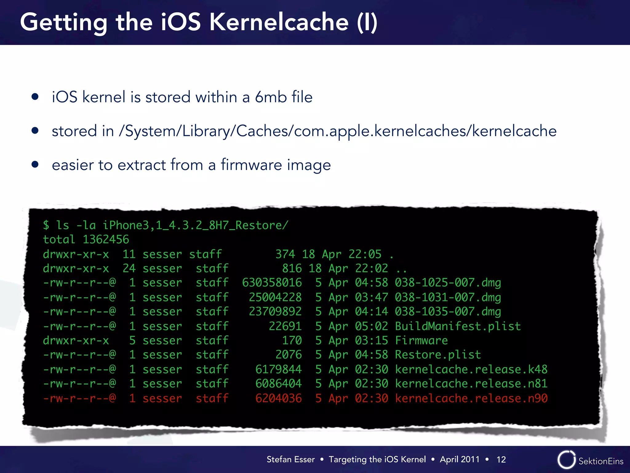 Getting the iOS Kernelcache (I)

• iOS kernel is stored within a 6mb ﬁle
• stored in /System/Library/Caches/com.apple.kernelcaches/kernelcache
• easier to extract from a ﬁrmware image


 $ ls -la iPhone3,1_4.3.2_8H7_Restore/
 total 1362456
 drwxr-xr-x 11 sesser staff         374 18 Apr 22:05 .
 drwxr-xr-x 24 sesser staff          816 18 Apr 22:02 ..
 -rw-r--r--@ 1 sesser staff 630358016 5 Apr 04:58 038-1025-007.dmg
 -rw-r--r--@ 1 sesser staff     25004228 5 Apr 03:47 038-1031-007.dmg
 -rw-r--r--@ 1 sesser staff     23709892 5 Apr 04:14 038-1035-007.dmg
 -rw-r--r--@ 1 sesser staff        22691 5 Apr 05:02 BuildManifest.plist
 drwxr-xr-x    5 sesser staff        170 5 Apr 03:15 Firmware
 -rw-r--r--@ 1 sesser staff         2076 5 Apr 04:58 Restore.plist
 -rw-r--r--@ 1 sesser staff      6179844 5 Apr 02:30 kernelcache.release.k48
 -rw-r--r--@ 1 sesser staff      6086404 5 Apr 02:30 kernelcache.release.n81
 -rw-r--r--@ 1 sesser staff      6204036 5 Apr 02:30 kernelcache.release.n90




                                  Stefan Esser • Targeting the iOS Kernel •  April 2011 •  12
 