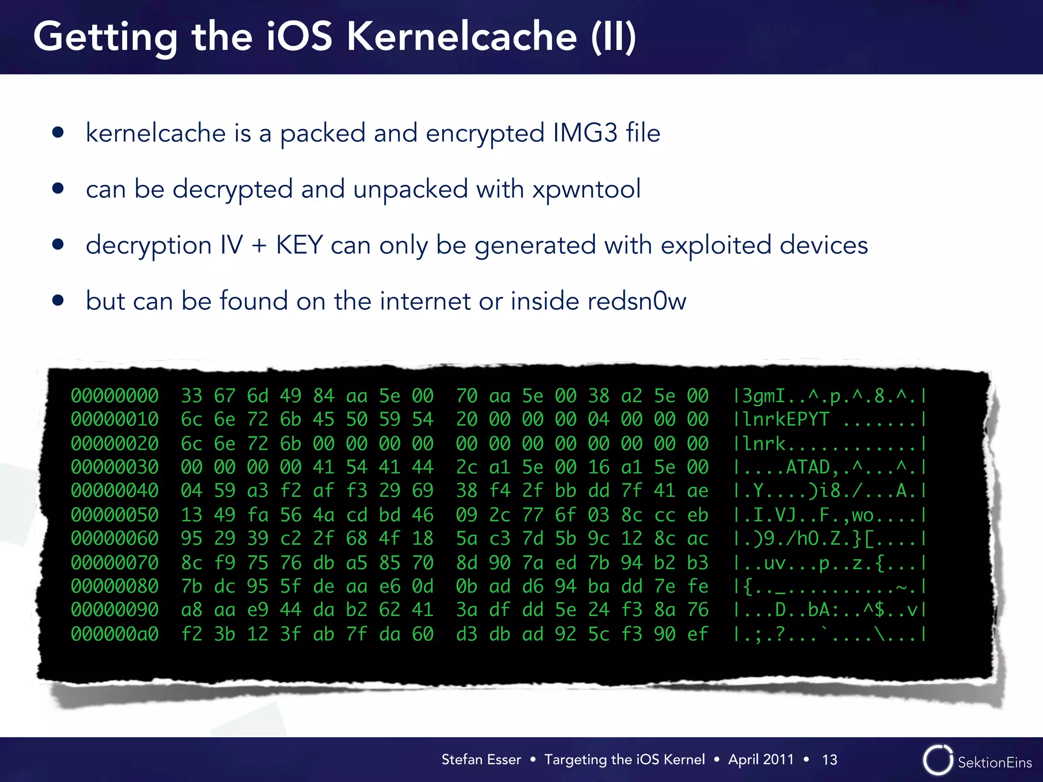 Getting the iOS Kernelcache (II)

• kernelcache is a packed and encrypted IMG3 ﬁle
• can be decrypted and unpacked with xpwntool
• decryption IV + KEY can only be generated with exploited devices
• but can be found on the internet or inside redsn0w

  00000000   33   67   6d   49   84   aa   5e   00     70   aa   5e   00   38   a2   5e   00    |3gmI..^.p.^.8.^.|
  00000010   6c   6e   72   6b   45   50   59   54     20   00   00   00   04   00   00   00    |lnrkEPYT .......|
  00000020   6c   6e   72   6b   00   00   00   00     00   00   00   00   00   00   00   00    |lnrk............|
  00000030   00   00   00   00   41   54   41   44     2c   a1   5e   00   16   a1   5e   00    |....ATAD,.^...^.|
  00000040   04   59   a3   f2   af   f3   29   69     38   f4   2f   bb   dd   7f   41   ae    |.Y....)i8./...A.|
  00000050   13   49   fa   56   4a   cd   bd   46     09   2c   77   6f   03   8c   cc   eb    |.I.VJ..F.,wo....|
  00000060   95   29   39   c2   2f   68   4f   18     5a   c3   7d   5b   9c   12   8c   ac    |.)9./hO.Z.}[....|
  00000070   8c   f9   75   76   db   a5   85   70     8d   90   7a   ed   7b   94   b2   b3    |..uv...p..z.{...|
  00000080   7b   dc   95   5f   de   aa   e6   0d     0b   ad   d6   94   ba   dd   7e   fe    |{.._..........~.|
  00000090   a8   aa   e9   44   da   b2   62   41     3a   df   dd   5e   24   f3   8a   76    |...D..bA:..^$..v|
  000000a0   f2   3b   12   3f   ab   7f   da   60     d3   db   ad   92   5c   f3   90   ef    |.;.?...`.......|




                                                     Stefan Esser • Targeting the iOS Kernel •  April 2011 •  13
 