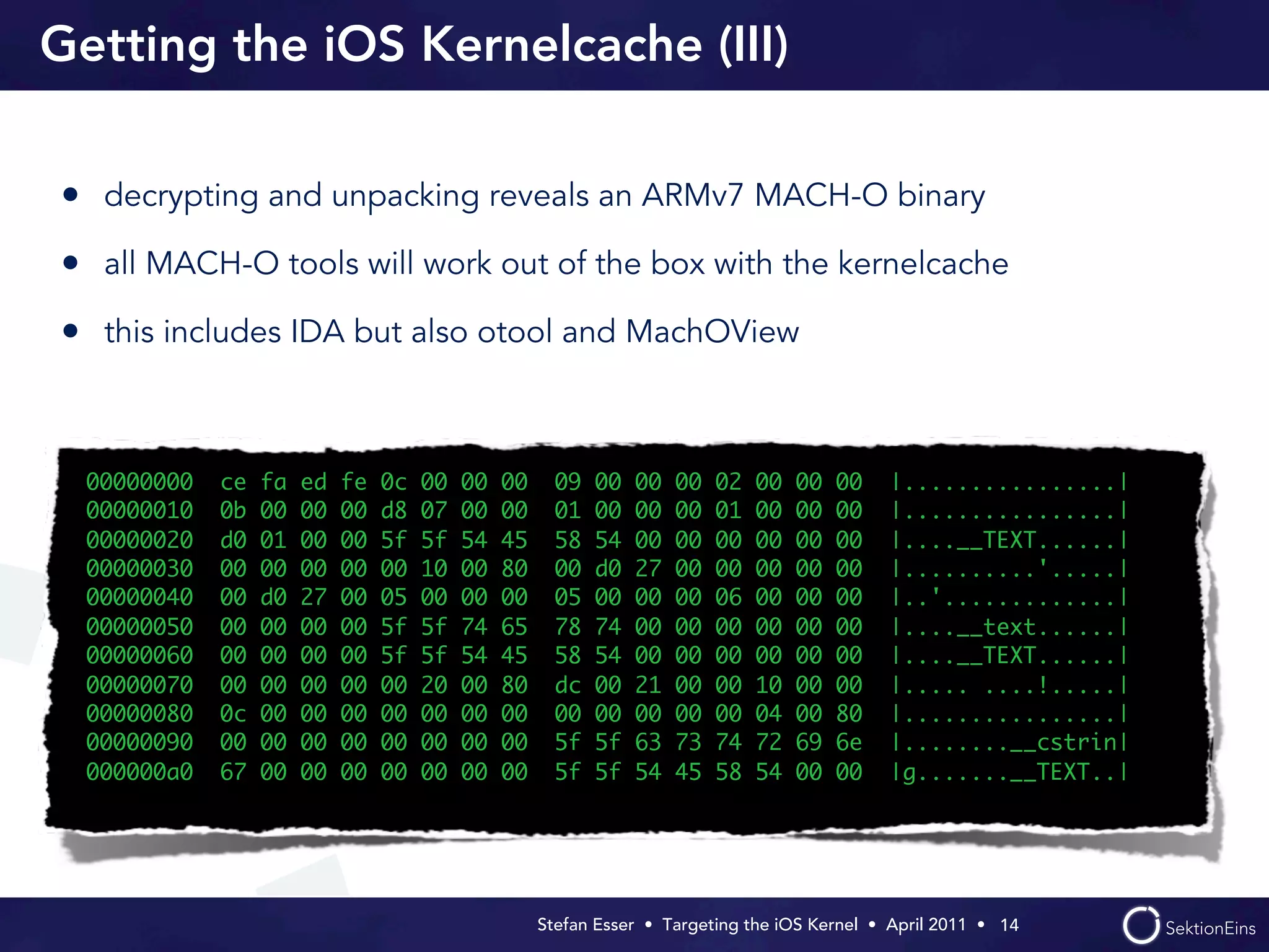 Getting the iOS Kernelcache (III)

• decrypting and unpacking reveals an ARMv7 MACH-O binary
• all MACH-O tools will work out of the box with the kernelcache
• this includes IDA but also otool and MachOView


  00000000   ce   fa   ed   fe   0c   00   00   00     09   00   00   00   02   00   00   00    |................|
  00000010   0b   00   00   00   d8   07   00   00     01   00   00   00   01   00   00   00    |................|
  00000020   d0   01   00   00   5f   5f   54   45     58   54   00   00   00   00   00   00    |....__TEXT......|
  00000030   00   00   00   00   00   10   00   80     00   d0   27   00   00   00   00   00    |..........'.....|
  00000040   00   d0   27   00   05   00   00   00     05   00   00   00   06   00   00   00    |..'.............|
  00000050   00   00   00   00   5f   5f   74   65     78   74   00   00   00   00   00   00    |....__text......|
  00000060   00   00   00   00   5f   5f   54   45     58   54   00   00   00   00   00   00    |....__TEXT......|
  00000070   00   00   00   00   00   20   00   80     dc   00   21   00   00   10   00   00    |..... ....!.....|
  00000080   0c   00   00   00   00   00   00   00     00   00   00   00   00   04   00   80    |................|
  00000090   00   00   00   00   00   00   00   00     5f   5f   63   73   74   72   69   6e    |........__cstrin|
  000000a0   67   00   00   00   00   00   00   00     5f   5f   54   45   58   54   00   00    |g.......__TEXT..|




                                                     Stefan Esser • Targeting the iOS Kernel •  April 2011 •  14
 
