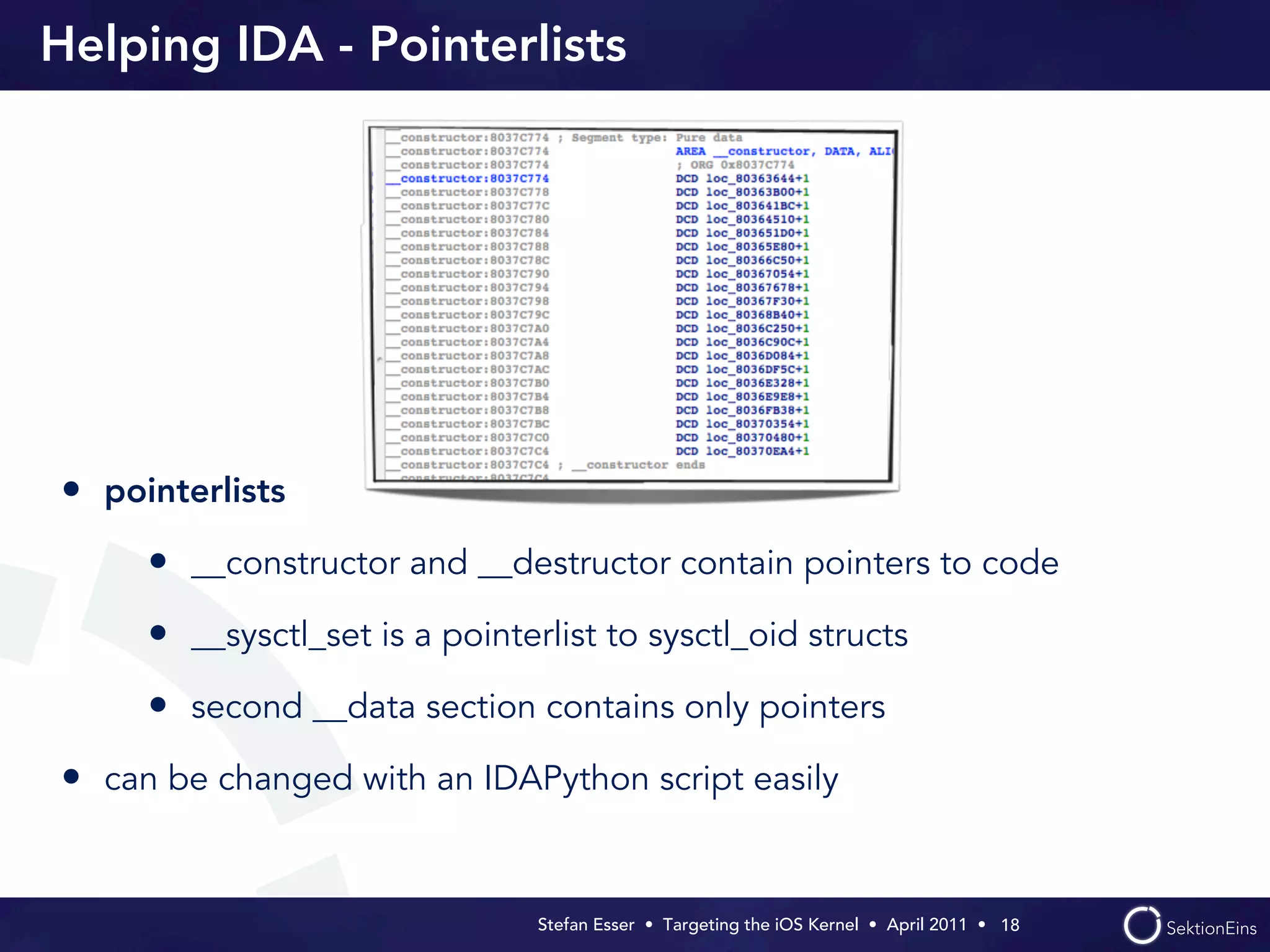 Helping IDA - Pointerlists




• pointerlists
     • __constructor and __destructor contain pointers to code
     • __sysctl_set is a pointerlist to sysctl_oid structs
     • second __data section contains only pointers
• can be changed with an IDAPython script easily


                                Stefan Esser • Targeting the iOS Kernel •  April 2011 •  18
 