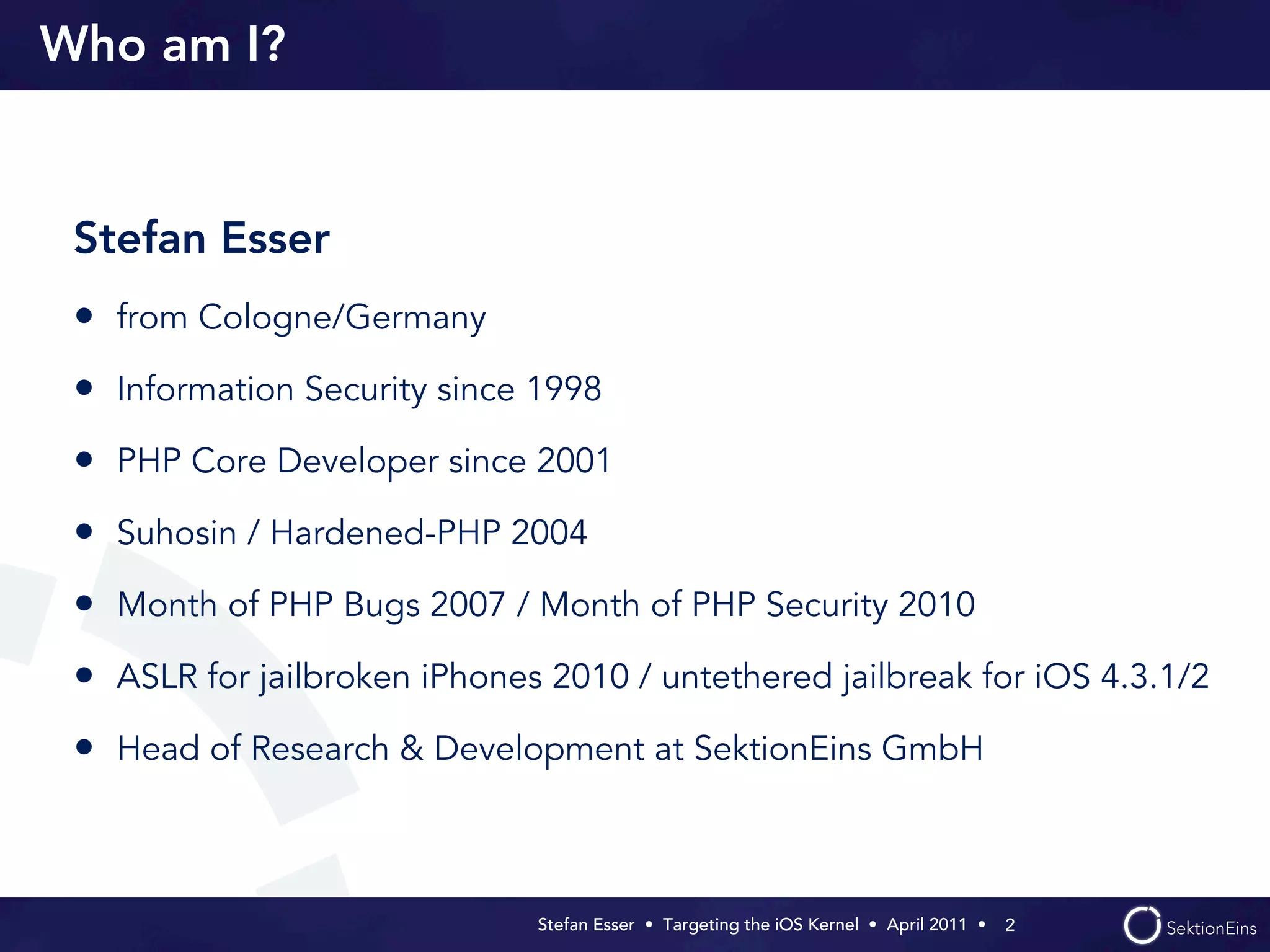 Who am I?


 Stefan Esser
 • from Cologne/Germany
 • Information Security since 1998
 • PHP Core Developer since 2001
 • Suhosin / Hardened-PHP 2004
 • Month of PHP Bugs 2007 / Month of PHP Security 2010
 • ASLR for jailbroken iPhones 2010 / untethered jailbreak for iOS 4.3.1/2
 • Head of Research & Development at SektionEins GmbH


                              Stefan Esser • Targeting the iOS Kernel •  April 2011 •  2
 