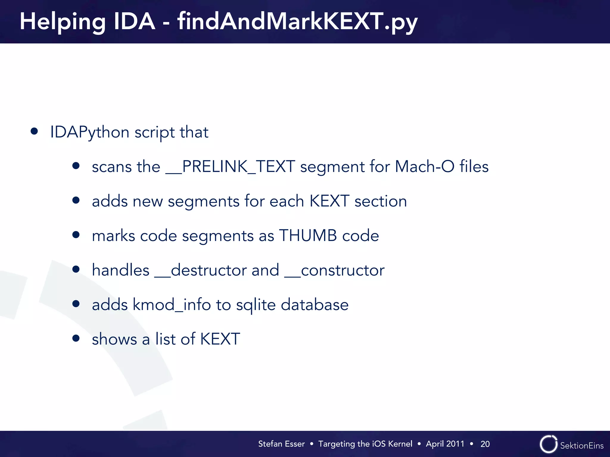 Helping IDA - ﬁndAndMarkKEXT.py



• IDAPython script that
     • scans the __PRELINK_TEXT segment for Mach-O ﬁles
     • adds new segments for each KEXT section
     • marks code segments as THUMB code
     • handles __destructor and __constructor
     • adds kmod_info to sqlite database
     • shows a list of KEXT




                              Stefan Esser • Targeting the iOS Kernel •  April 2011 •  20
 