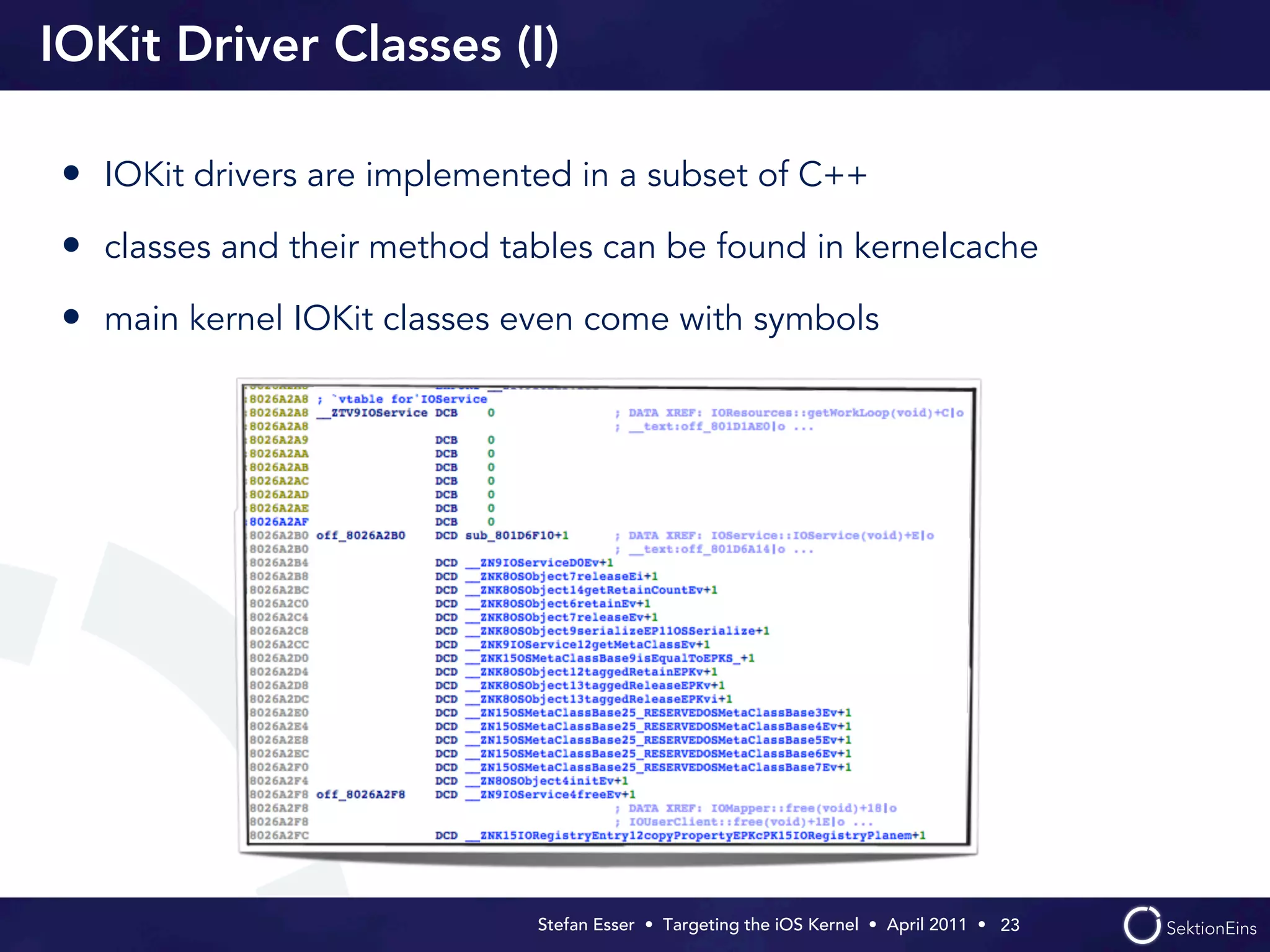 IOKit Driver Classes (I)

• IOKit drivers are implemented in a subset of C++
• classes and their method tables can be found in kernelcache
• main kernel IOKit classes even come with symbols




                             Stefan Esser • Targeting the iOS Kernel •  April 2011 •  23
 