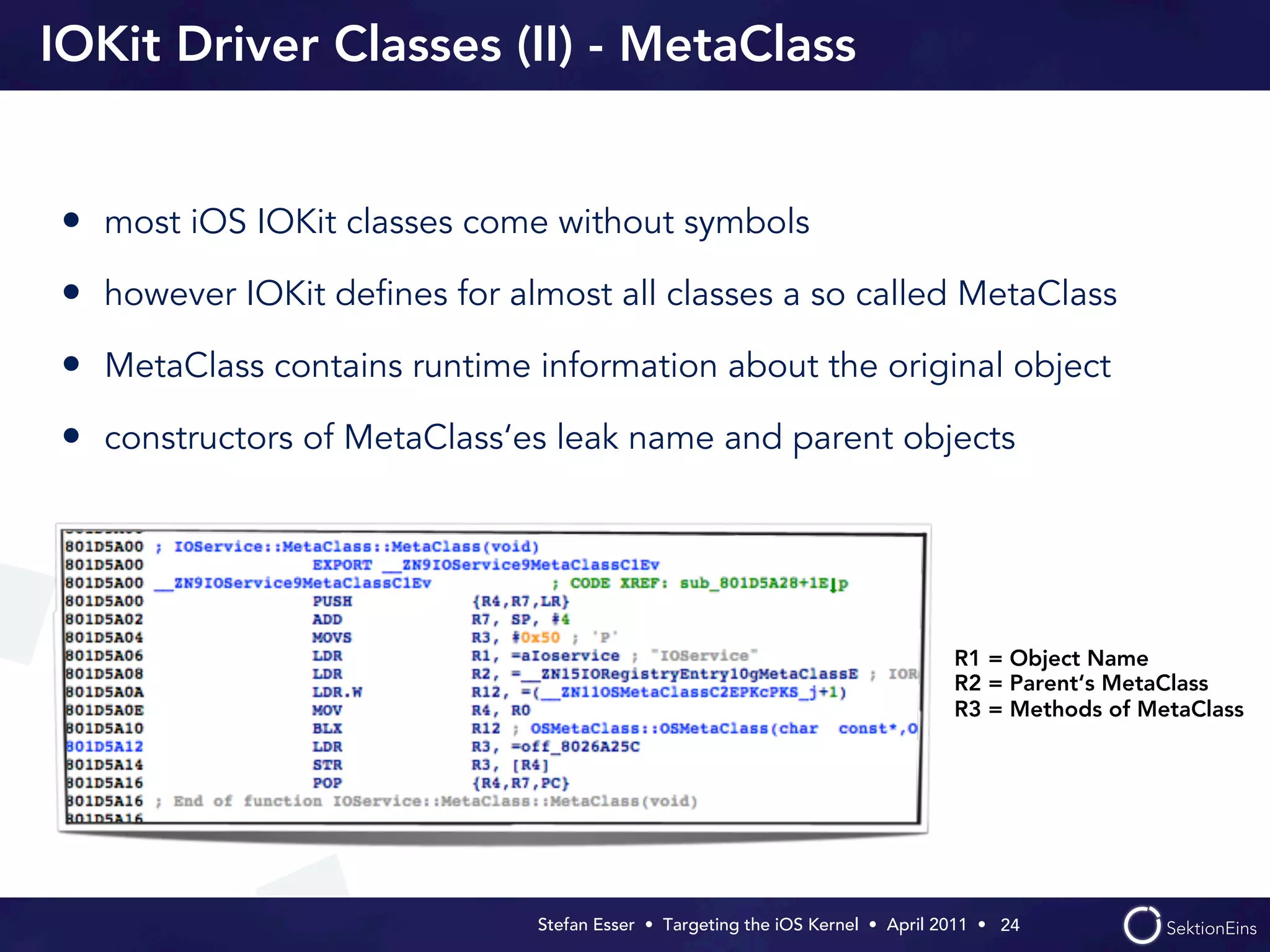 IOKit Driver Classes (II) - MetaClass


• most iOS IOKit classes come without symbols
• however IOKit deﬁnes for almost all classes a so called MetaClass
• MetaClass contains runtime information about the original object
• constructors of MetaClass‘es leak name and parent objects




                                                                                R1 = Object Name
                                                                                R2 = Parent‘s MetaClass
                                                                                R3 = Methods of MetaClass




                              Stefan Esser • Targeting the iOS Kernel •  April 2011 •  24
 