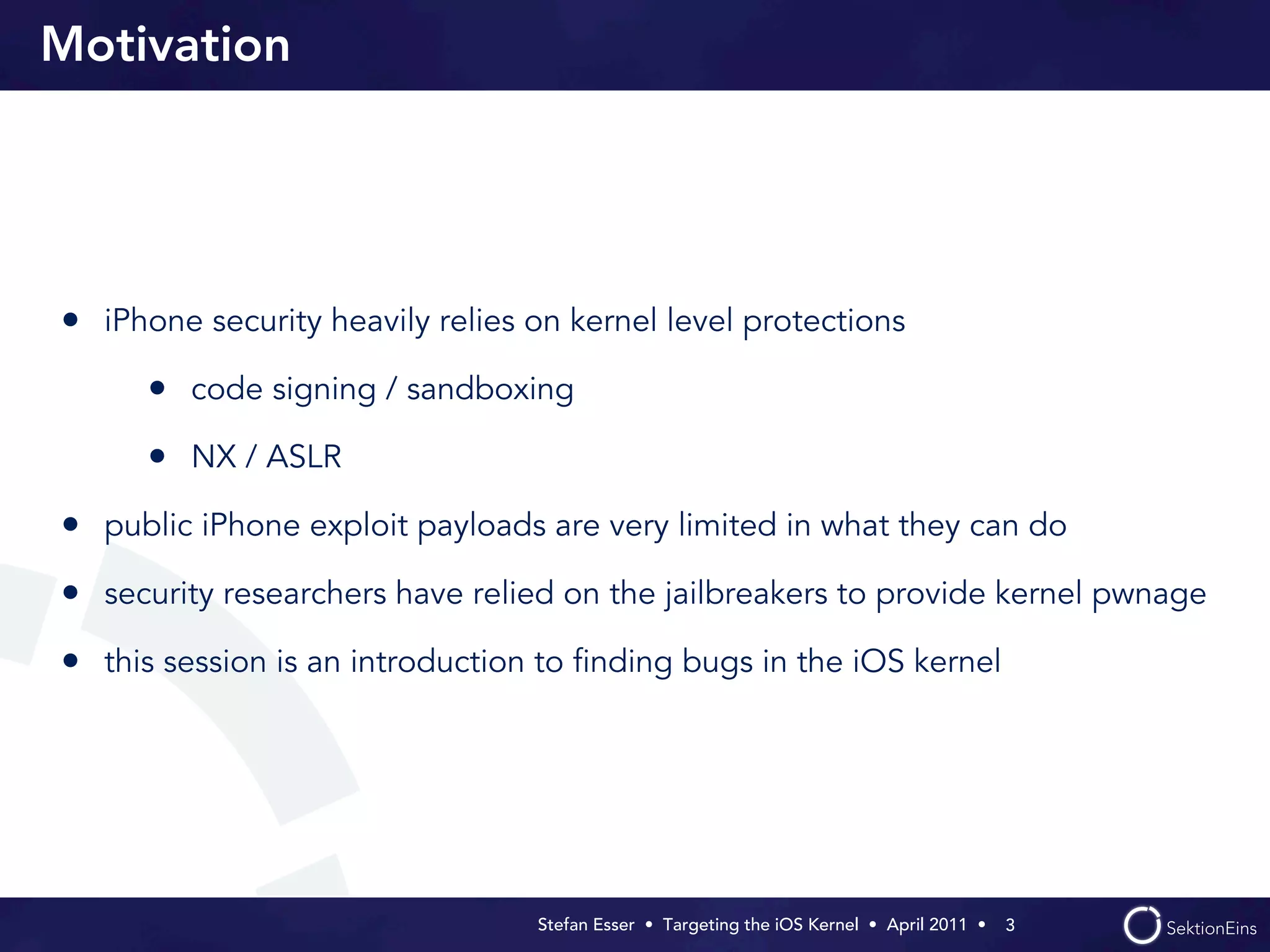 Motivation




• iPhone security heavily relies on kernel level protections
      • code signing / sandboxing
      • NX / ASLR
• public iPhone exploit payloads are very limited in what they can do
• security researchers have relied on the jailbreakers to provide kernel pwnage
• this session is an introduction to ﬁnding bugs in the iOS kernel




                                 Stefan Esser • Targeting the iOS Kernel •  April 2011 •  3
 