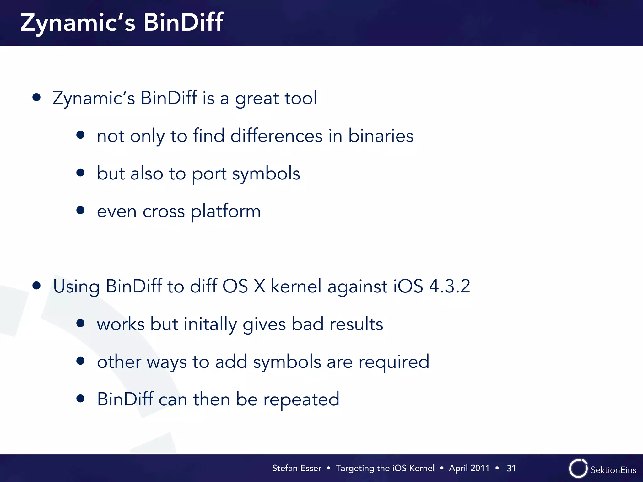 Zynamic‘s BinDiff

• Zynamic‘s BinDiff is a great tool
     • not only to ﬁnd differences in binaries
     • but also to port symbols
     • even cross platform


• Using BinDiff to diff OS X kernel against iOS 4.3.2
     • works but initally gives bad results
     • other ways to add symbols are required
     • BinDiff can then be repeated

                             Stefan Esser • Targeting the iOS Kernel •  April 2011 •  31
 