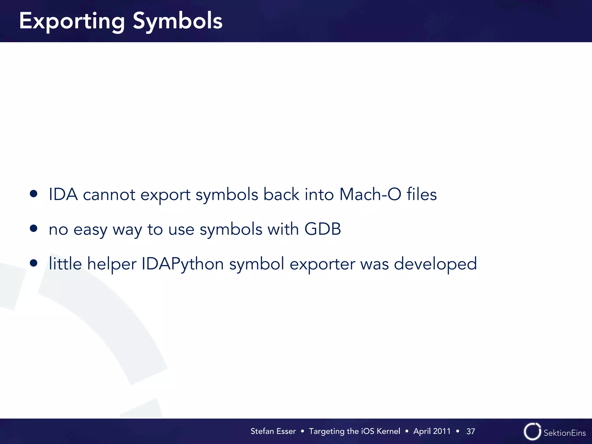 Exporting Symbols




• IDA cannot export symbols back into Mach-O ﬁles
• no easy way to use symbols with GDB
• little helper IDAPython symbol exporter was developed




                           Stefan Esser • Targeting the iOS Kernel •  April 2011 •  37
 