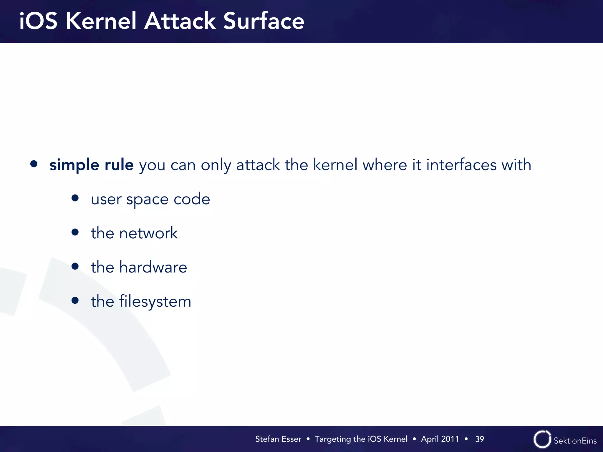 iOS Kernel Attack Surface




• simple rule you can only attack the kernel where it interfaces with
     • user space code
     • the network
     • the hardware
     • the ﬁlesystem




                               Stefan Esser • Targeting the iOS Kernel •  April 2011 •  39
 