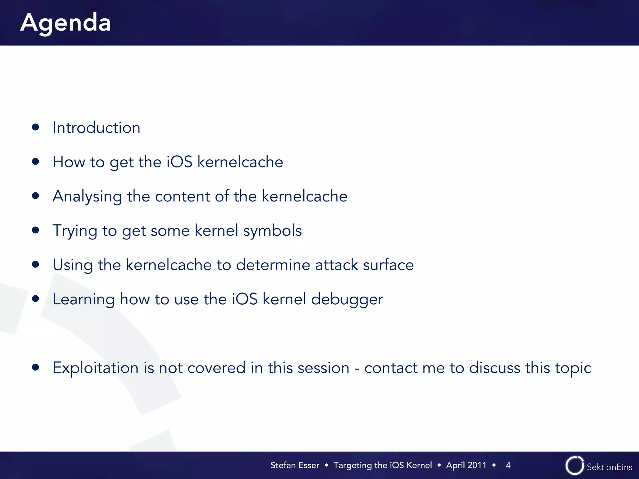 Agenda



• Introduction
• How to get the iOS kernelcache
• Analysing the content of the kernelcache
• Trying to get some kernel symbols
• Using the kernelcache to determine attack surface
• Learning how to use the iOS kernel debugger


• Exploitation is not covered in this session - contact me to discuss this topic



                                  Stefan Esser • Targeting the iOS Kernel •  April 2011 •  4
 