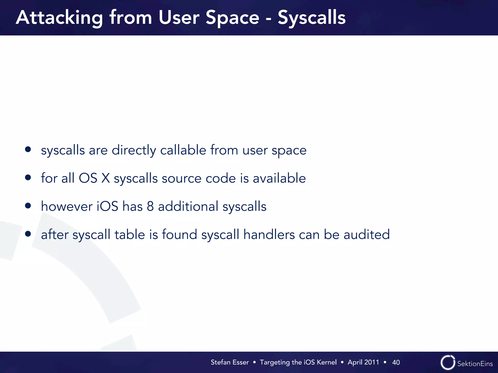 Attacking from User Space - Syscalls




• syscalls are directly callable from user space
• for all OS X syscalls source code is available
• however iOS has 8 additional syscalls
• after syscall table is found syscall handlers can be audited




                               Stefan Esser • Targeting the iOS Kernel •  April 2011 •  40
 