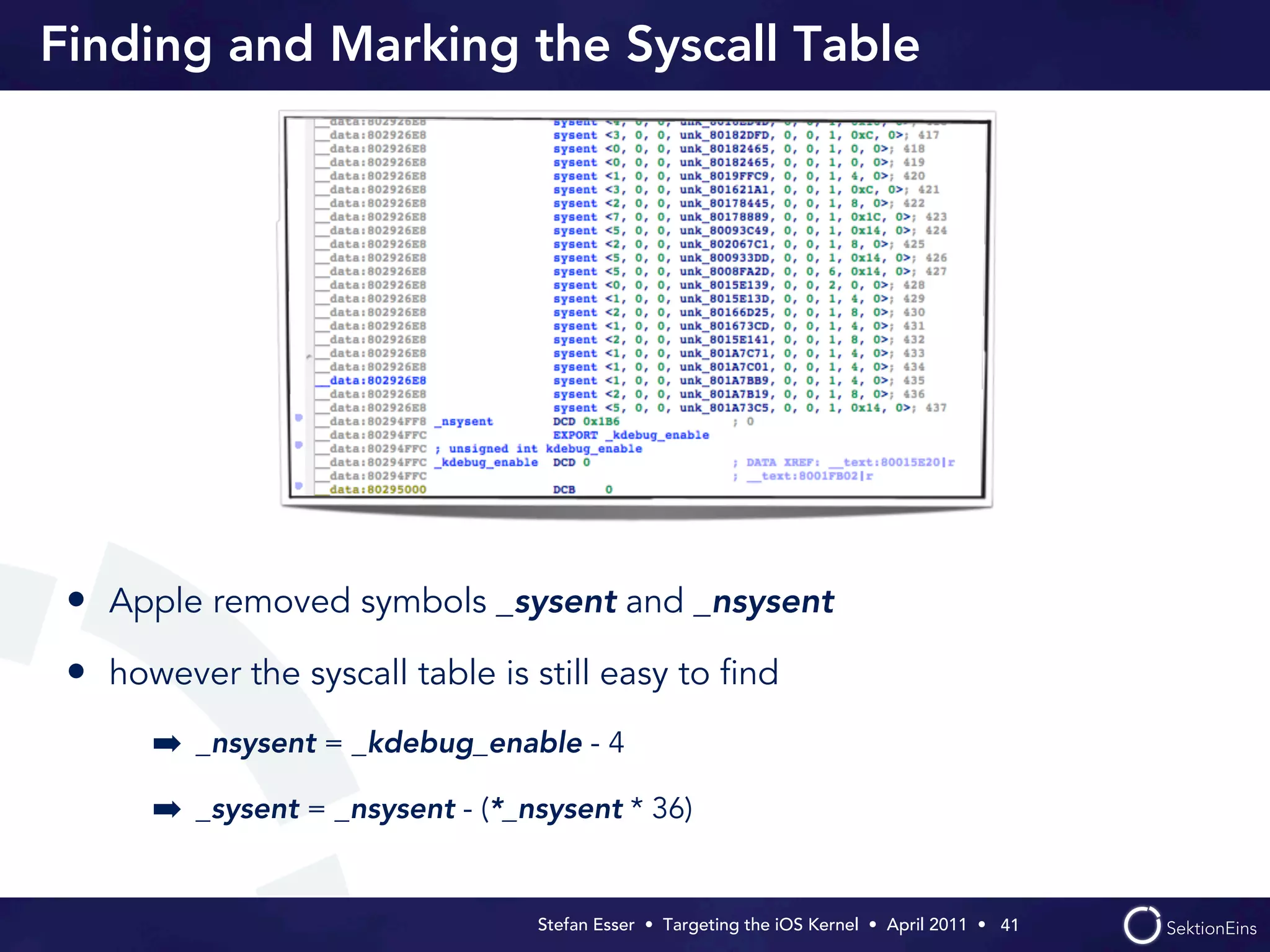Finding and Marking the Syscall Table




 • Apple removed symbols _sysent and _nsysent
 • however the syscall table is still easy to ﬁnd
      ➡ _nsysent = _kdebug_enable - 4
      ➡ _sysent = _nsysent - (*_nsysent * 36)


                                 Stefan Esser • Targeting the iOS Kernel •  April 2011 •  41
 
