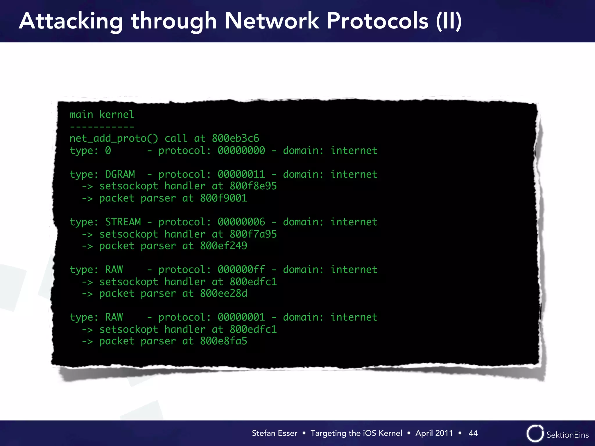 Attacking through Network Protocols (II)


    main kernel
    -----------
    net_add_proto() call at 800eb3c6
    type: 0      - protocol: 00000000 - domain: internet

    type: DGRAM - protocol: 00000011 - domain: internet
      -> setsockopt handler at 800f8e95
      -> packet parser at 800f9001

    type: STREAM - protocol: 00000006 - domain: internet
      -> setsockopt handler at 800f7a95
      -> packet parser at 800ef249

    type: RAW    - protocol: 000000ff - domain: internet
      -> setsockopt handler at 800edfc1
      -> packet parser at 800ee28d

    type: RAW    - protocol: 00000001 - domain: internet
      -> setsockopt handler at 800edfc1
      -> packet parser at 800e8fa5




                                  Stefan Esser • Targeting the iOS Kernel •  April 2011 •  44
 