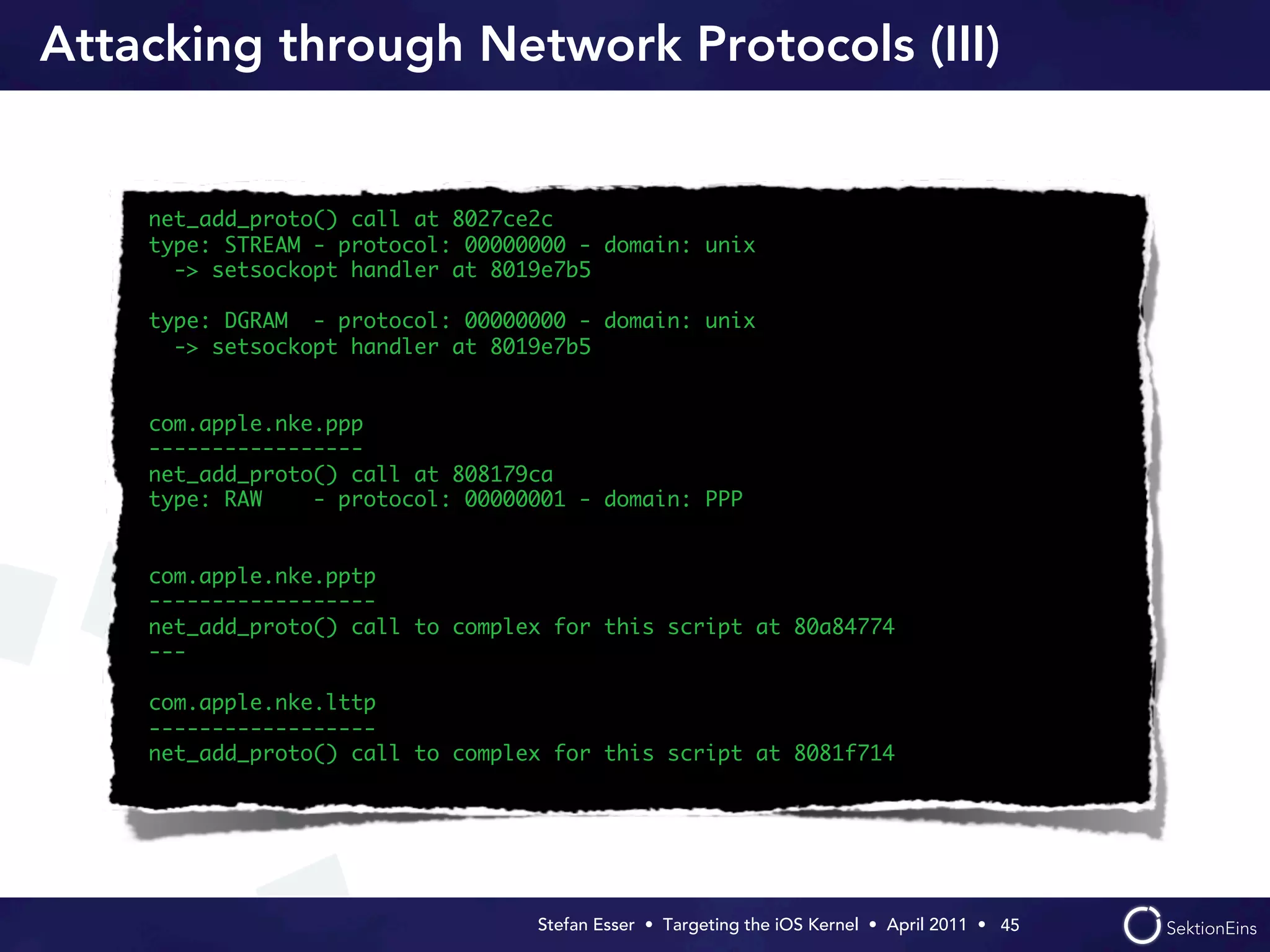 Attacking through Network Protocols (III)


    net_add_proto() call at 8027ce2c
    type: STREAM - protocol: 00000000 - domain: unix
      -> setsockopt handler at 8019e7b5

    type: DGRAM - protocol: 00000000 - domain: unix
      -> setsockopt handler at 8019e7b5


    com.apple.nke.ppp
    -----------------
    net_add_proto() call at 808179ca
    type: RAW    - protocol: 00000001 - domain: PPP


    com.apple.nke.pptp
    ------------------
    net_add_proto() call to complex for this script at 80a84774
    ---

    com.apple.nke.lttp
    ------------------
    net_add_proto() call to complex for this script at 8081f714




                                  Stefan Esser • Targeting the iOS Kernel •  April 2011 •  45
 