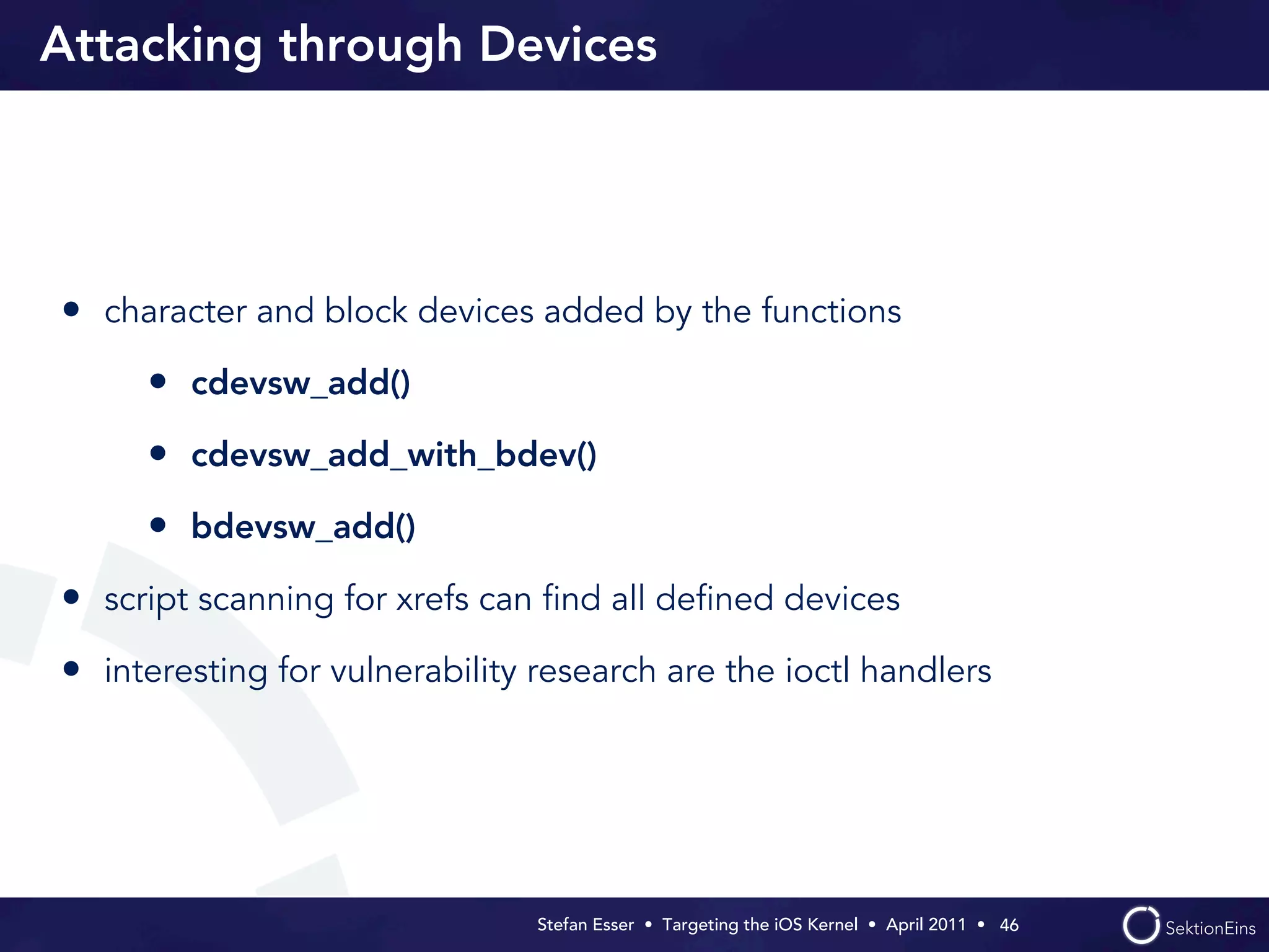 Attacking through Devices




• character and block devices added by the functions
     • cdevsw_add()
     • cdevsw_add_with_bdev()
     • bdevsw_add()
• script scanning for xrefs can ﬁnd all deﬁned devices
• interesting for vulnerability research are the ioctl handlers




                                Stefan Esser • Targeting the iOS Kernel •  April 2011 •  46
 