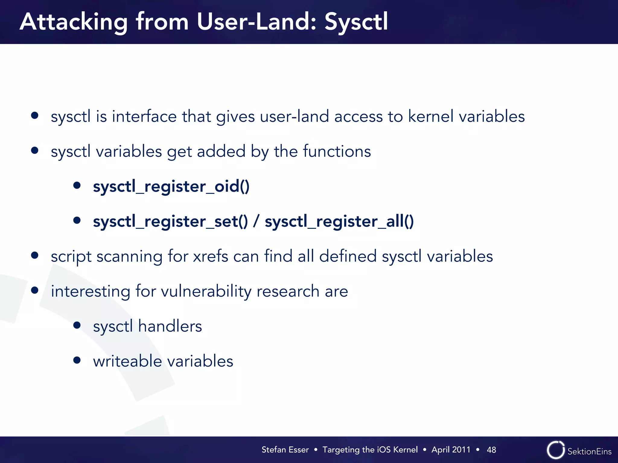 Attacking from User-Land: Sysctl


• sysctl is interface that gives user-land access to kernel variables
• sysctl variables get added by the functions
     • sysctl_register_oid()
     • sysctl_register_set() / sysctl_register_all()
• script scanning for xrefs can ﬁnd all deﬁned sysctl variables
• interesting for vulnerability research are
     • sysctl handlers
     • writeable variables



                                Stefan Esser • Targeting the iOS Kernel •  April 2011 •  48
 