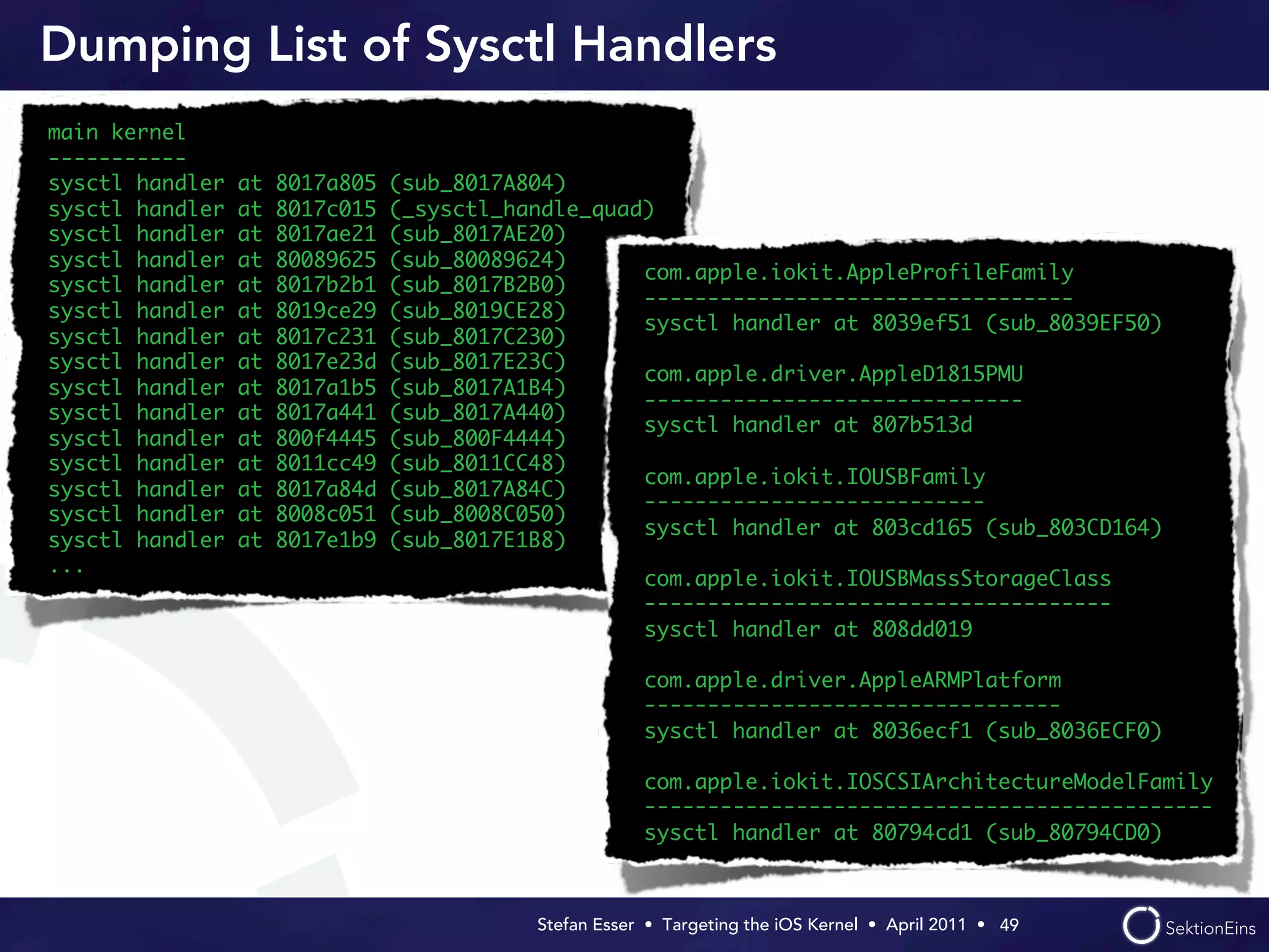 Dumping List of Sysctl Handlers
main kernel
-----------
sysctl handler   at   8017a805   (sub_8017A804)
sysctl handler   at   8017c015   (_sysctl_handle_quad)
sysctl handler   at   8017ae21   (sub_8017AE20)
sysctl handler   at   80089625   (sub_80089624)
                                                     com.apple.iokit.AppleProfileFamily
sysctl handler   at   8017b2b1   (sub_8017B2B0)
                                                     ----------------------------------
sysctl handler   at   8019ce29   (sub_8019CE28)
                                                     sysctl handler at 8039ef51 (sub_8039EF50)
sysctl handler   at   8017c231   (sub_8017C230)
sysctl handler   at   8017e23d   (sub_8017E23C)
                                                     com.apple.driver.AppleD1815PMU
sysctl handler   at   8017a1b5   (sub_8017A1B4)
                                                     ------------------------------
sysctl handler   at   8017a441   (sub_8017A440)
                                                     sysctl handler at 807b513d
sysctl handler   at   800f4445   (sub_800F4444)
sysctl handler   at   8011cc49   (sub_8011CC48)
                                                     com.apple.iokit.IOUSBFamily
sysctl handler   at   8017a84d   (sub_8017A84C)
                                                     ---------------------------
sysctl handler   at   8008c051   (sub_8008C050)
                                                     sysctl handler at 803cd165 (sub_803CD164)
sysctl handler   at   8017e1b9   (sub_8017E1B8)
...
                                                         com.apple.iokit.IOUSBMassStorageClass
                                                         -------------------------------------
                                                         sysctl handler at 808dd019

                                                         com.apple.driver.AppleARMPlatform
                                                         ---------------------------------
                                                         sysctl handler at 8036ecf1 (sub_8036ECF0)

                                                         com.apple.iokit.IOSCSIArchitectureModelFamily
                                                         ---------------------------------------------
                                                         sysctl handler at 80794cd1 (sub_80794CD0)



                                            Stefan Esser • Targeting the iOS Kernel •  April 2011 •  49
 