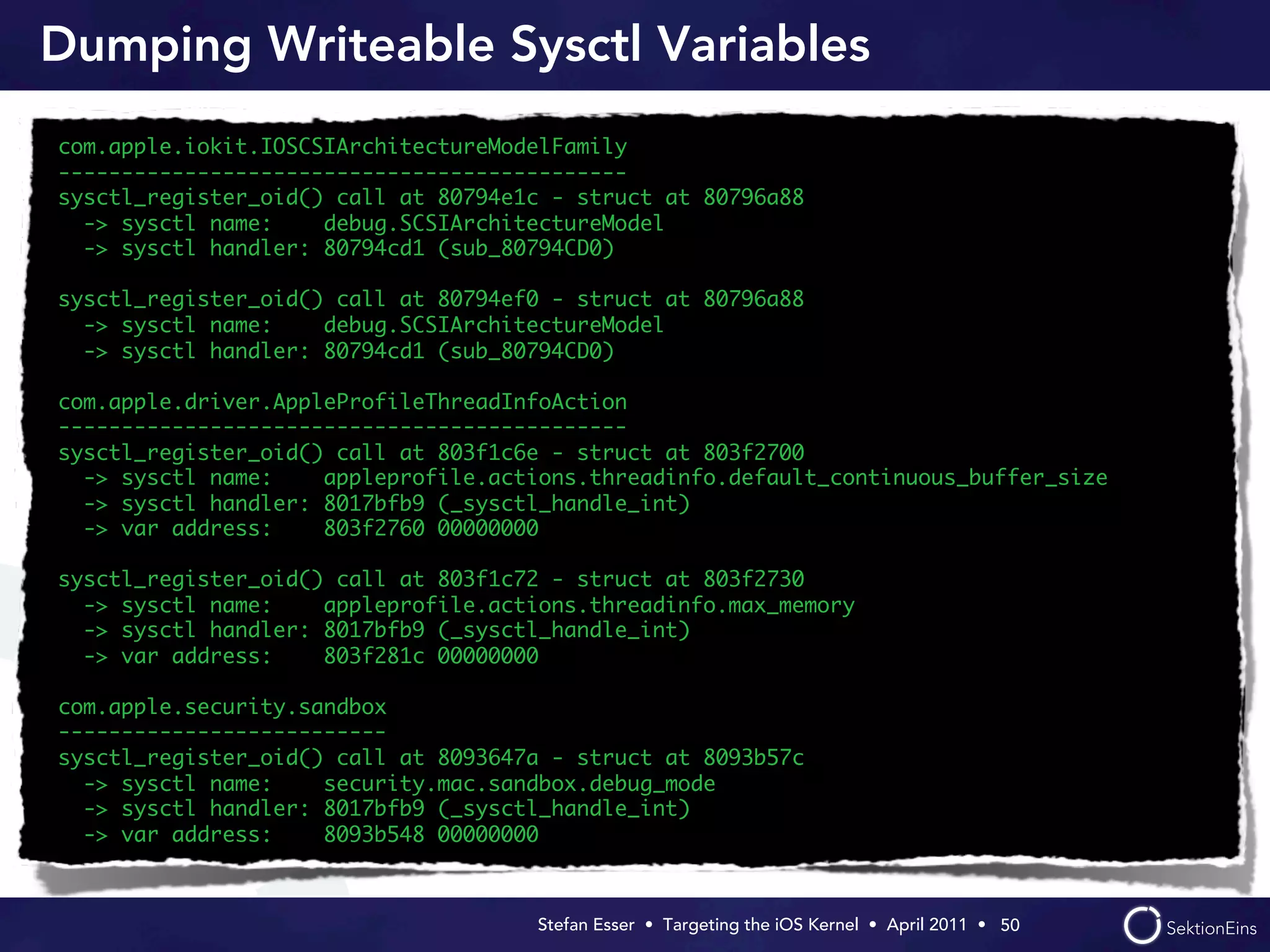 Dumping Writeable Sysctl Variables
com.apple.iokit.IOSCSIArchitectureModelFamily
---------------------------------------------
sysctl_register_oid() call at 80794e1c - struct at 80796a88
  -> sysctl name:    debug.SCSIArchitectureModel
  -> sysctl handler: 80794cd1 (sub_80794CD0)

sysctl_register_oid() call at 80794ef0 - struct at 80796a88
  -> sysctl name:    debug.SCSIArchitectureModel
  -> sysctl handler: 80794cd1 (sub_80794CD0)

com.apple.driver.AppleProfileThreadInfoAction
---------------------------------------------
sysctl_register_oid() call at 803f1c6e - struct at 803f2700
  -> sysctl name:    appleprofile.actions.threadinfo.default_continuous_buffer_size
  -> sysctl handler: 8017bfb9 (_sysctl_handle_int)
  -> var address:    803f2760 00000000

sysctl_register_oid() call at 803f1c72 - struct at 803f2730
  -> sysctl name:    appleprofile.actions.threadinfo.max_memory
  -> sysctl handler: 8017bfb9 (_sysctl_handle_int)
  -> var address:    803f281c 00000000

com.apple.security.sandbox
--------------------------
sysctl_register_oid() call at 8093647a - struct at 8093b57c
  -> sysctl name:    security.mac.sandbox.debug_mode
  -> sysctl handler: 8017bfb9 (_sysctl_handle_int)
  -> var address:    8093b548 00000000



                                     Stefan Esser • Targeting the iOS Kernel •  April 2011 •  50
 
