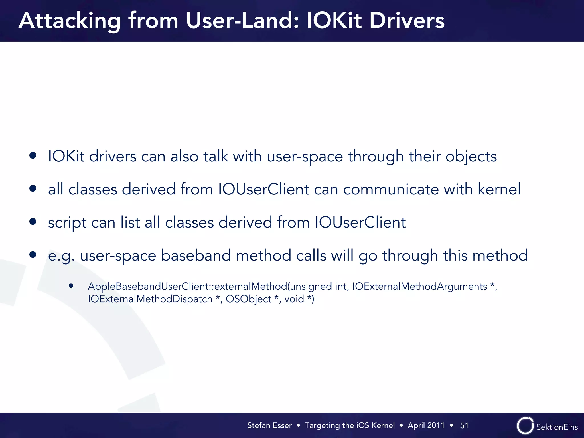 Attacking from User-Land: IOKit Drivers




• IOKit drivers can also talk with user-space through their objects
• all classes derived from IOUserClient can communicate with kernel
• script can list all classes derived from IOUserClient
• e.g. user-space baseband method calls will go through this method
     •   AppleBasebandUserClient::externalMethod(unsigned int, IOExternalMethodArguments *,
         IOExternalMethodDispatch *, OSObject *, void *)




                                        Stefan Esser • Targeting the iOS Kernel •  April 2011 •  51
 