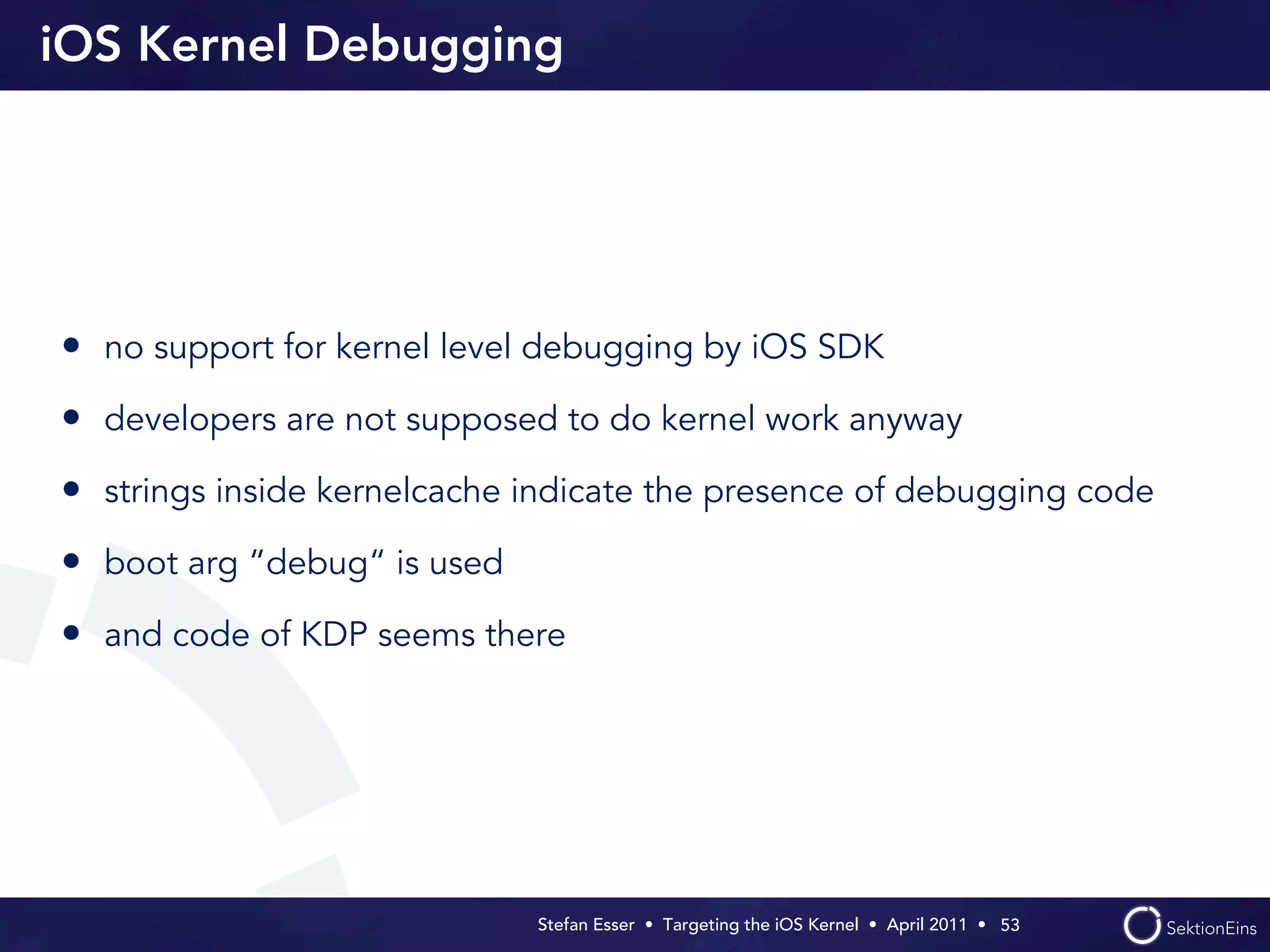 iOS Kernel Debugging




• no support for kernel level debugging by iOS SDK
• developers are not supposed to do kernel work anyway
• strings inside kernelcache indicate the presence of debugging code
• boot arg “debug“ is used
• and code of KDP seems there




                             Stefan Esser • Targeting the iOS Kernel •  April 2011 •  53
 