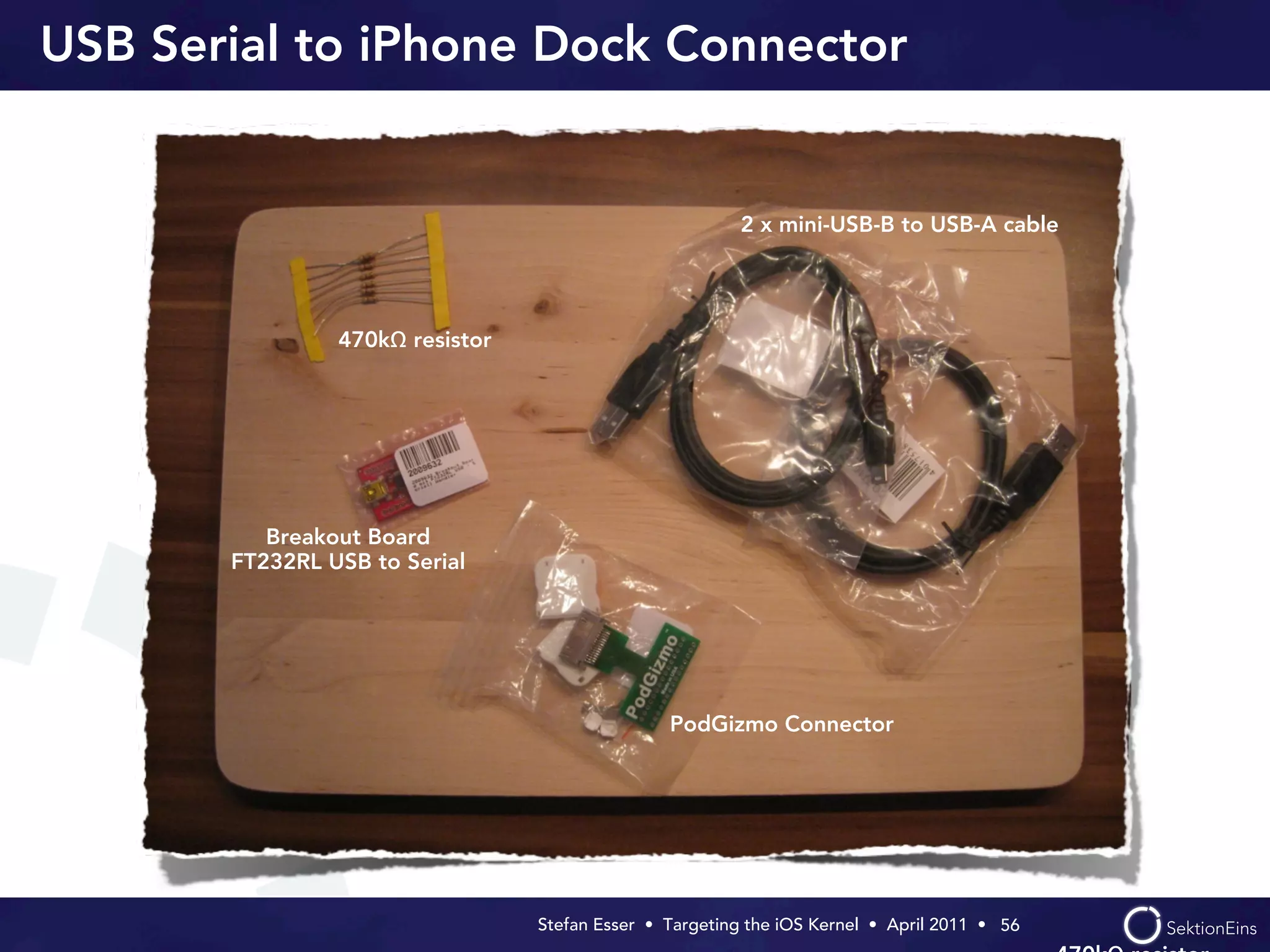 USB Serial to iPhone Dock Connector


                                                         2 x mini-USB-B to USB-A cable




                470kΩ resistor




          Breakout Board
       FT232RL USB to Serial




                                                 PodGizmo Connector




                                 Stefan Esser • Targeting the iOS Kernel •  April 2011 •  56
 