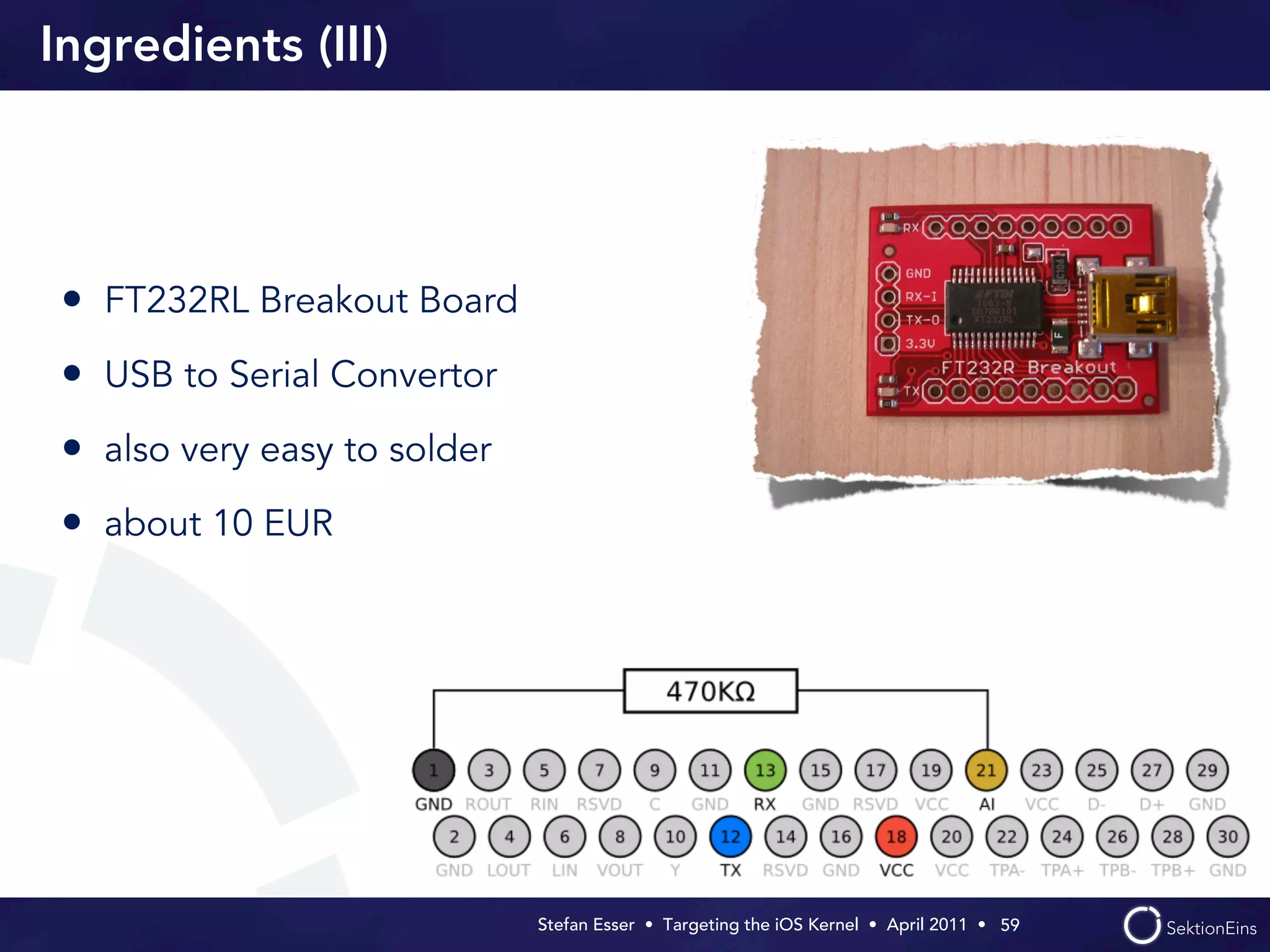 Ingredients (III)




 • FT232RL Breakout Board
 • USB to Serial Convertor
 • also very easy to solder
 • about 10 EUR




                              Stefan Esser • Targeting the iOS Kernel •  April 2011 •  59
 