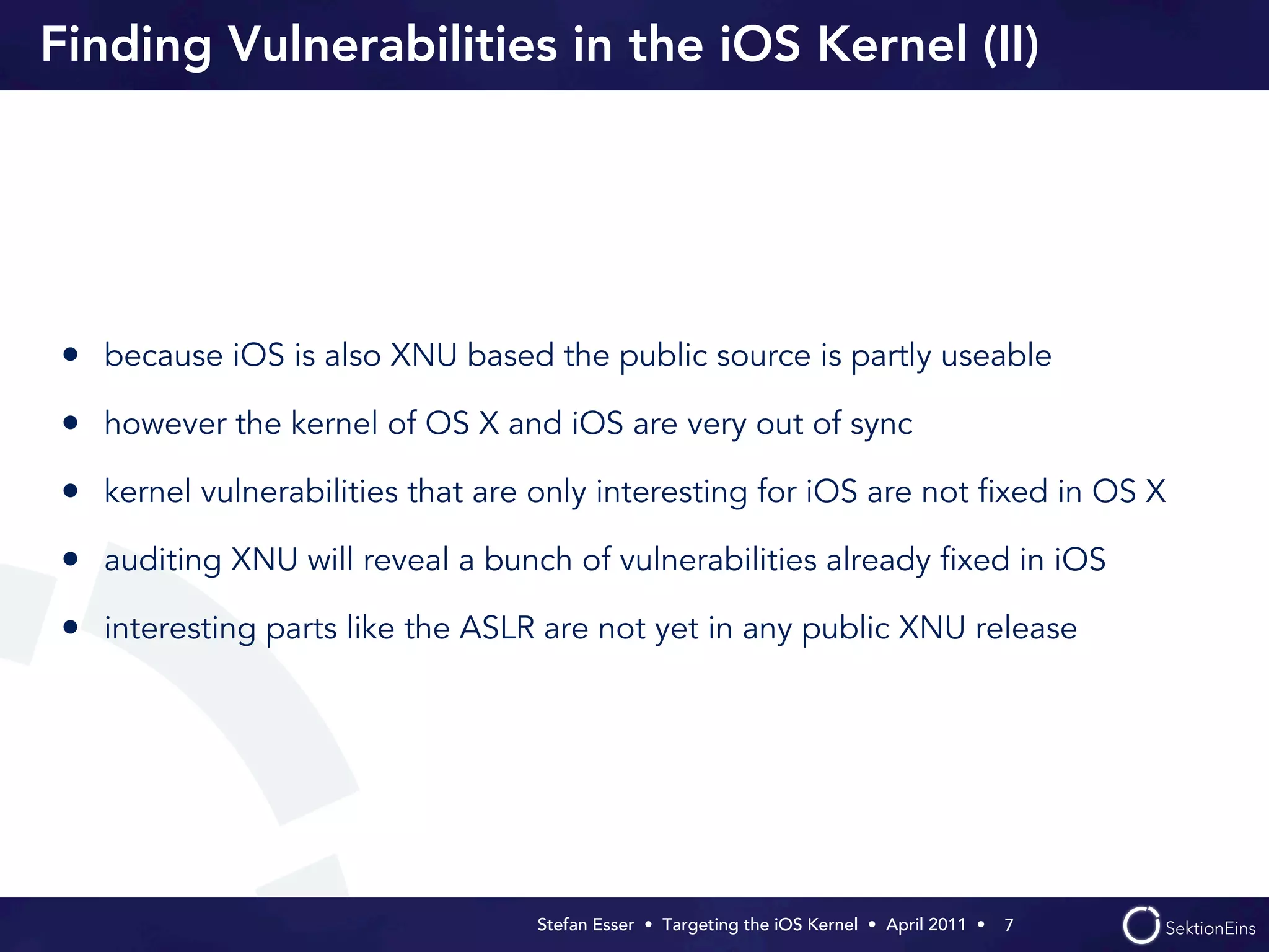 Finding Vulnerabilities in the iOS Kernel (II)




• because iOS is also XNU based the public source is partly useable
• however the kernel of OS X and iOS are very out of sync
• kernel vulnerabilities that are only interesting for iOS are not ﬁxed in OS X
• auditing XNU will reveal a bunch of vulnerabilities already ﬁxed in iOS
• interesting parts like the ASLR are not yet in any public XNU release




                                  Stefan Esser • Targeting the iOS Kernel •  April 2011 •  7
 