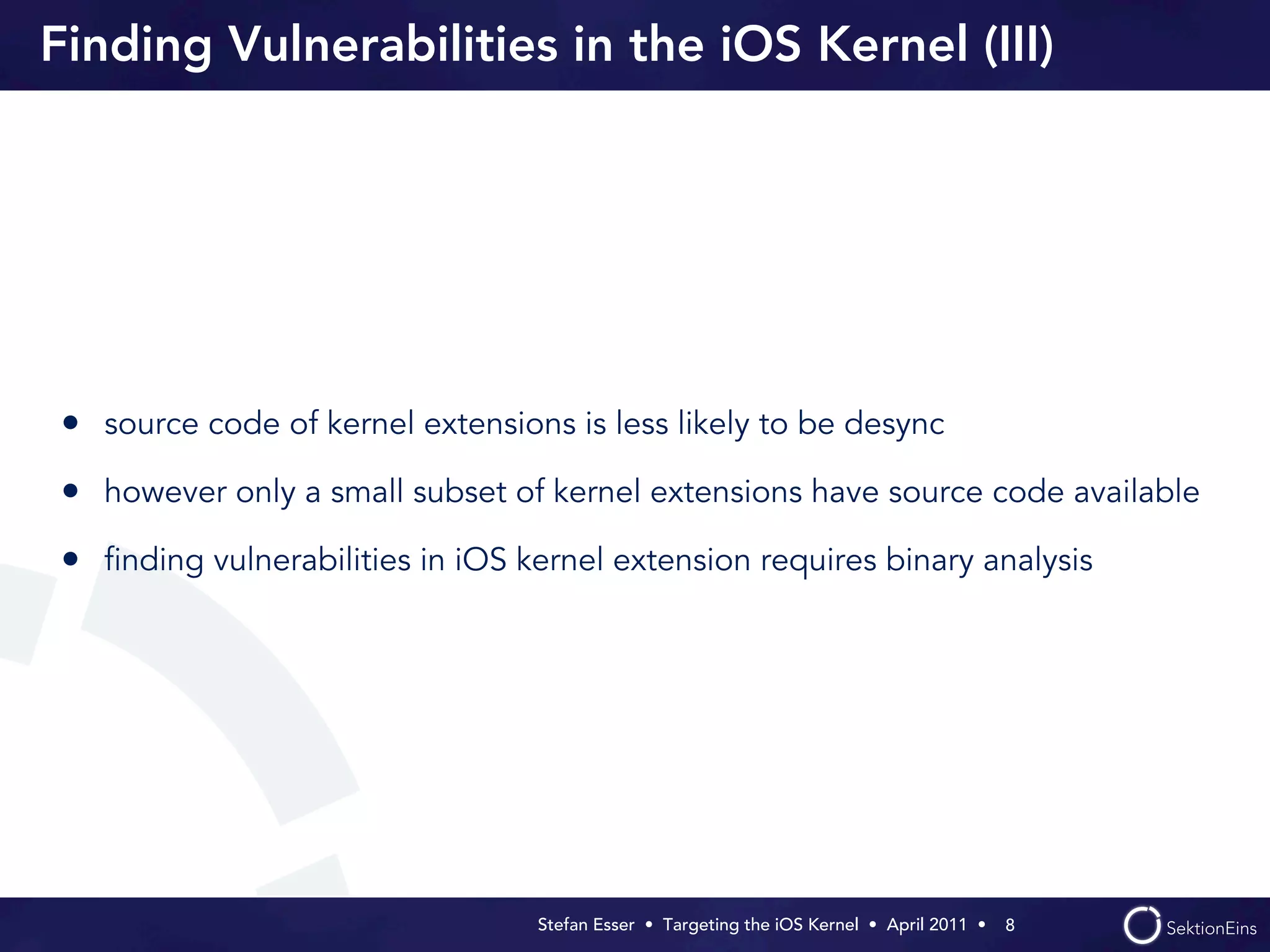 Finding Vulnerabilities in the iOS Kernel (III)




• source code of kernel extensions is less likely to be desync
• however only a small subset of kernel extensions have source code available
• ﬁnding vulnerabilities in iOS kernel extension requires binary analysis




                                 Stefan Esser • Targeting the iOS Kernel •  April 2011 •  8
 