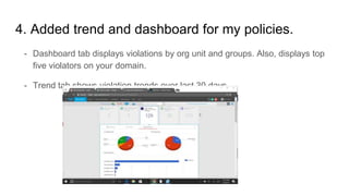 4. Added trend and dashboard for my policies.
- Dashboard tab displays violations by org unit and groups. Also, displays top
five violators on your domain.
- Trend tab shows violation trends over last 30 days.
 