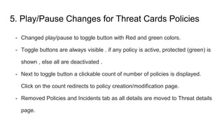 5. Play/Pause Changes for Threat Cards Policies
- Changed play/pause to toggle button with Red and green colors.
- Toggle buttons are always visible . if any policy is active, protected (green) is
shown , else all are deactivated .
- Next to toggle button a clickable count of number of policies is displayed.
Click on the count redirects to policy creation/modification page.
- Removed Policies and Incidents tab as all details are moved to Threat details
page.
 