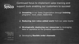 © 2016 All Rights Reserved.
Sysco Corporation.
P A G E 1 0
Continued focus to implement sales training and
support tools enabling our customers to succeed
S Y S C O 1 Q 1 7
E A R N I N G S
R E S U L T S
1 1 . 0 7 . 1 6
 Investing in our Sales Organization through training
programs: local, chain, leadership
 Reducing non-value added work from our sales teams
 Strategically deploying our resources by leveraging
data to capitalize on the greatest opportunities
 Developing flexible order channels
 