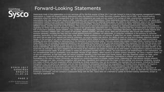 © 2016 All Rights Reserved.
Sysco Corporation.
P A G E 2
Forward-Looking Statements
Statements made in this presentation or in our earnings call for the first quarter of fiscal 2017 that look forward in time or that express management’s beliefs,
expectations or hopes are forward-looking statements within the meaning of the Private Securities Litigation Reform Act of 1995. Such forward-looking
statements reflect the views of management at the time such statements are made and are subject to a number of risks, uncertainties, estimates, and
assumptions that may cause actual results to differ materially from current expectations. These statements include our outlook for fiscal 2017, our plans and
expectations related to our three-year financial objectives and the key levers for realizing these goals, our ability to return additional value to our shareholders,
expectations regarding the Brakes Group acquisition and related benefits, including its impact on future earnings per share, and expectations regarding
deflation trends, and the impact of our fuel strategy. The success of our plans and expectations regarding our operating performance, including expectations
regarding our three-year financial objectives, are subject to the general risks associated with our business, including the risks of interruption of supplies due to
lack of long-term contracts, severe weather, crop conditions, work stoppages, intense competition, technology disruptions, dependence on large regional and
national customers, inflation risks, the impact of fuel prices, adverse publicity, and labor issues. Risks and uncertainties also include risks impacting the
economy generally, including the risks that the current general economic conditions will deteriorate, or consumer confidence in the economy or consumer
spending, particularly on food-away-from-home, may decline. Market conditions may not improve. If sales from our locally managed customers do not grow at
the same rate as sales from regional and national customers, our gross margins may decline. Our ability to meet our long-term strategic objectives depends
largely on the success of our various business initiatives, including efforts related to revenue management, expense management, our digital e-commerce
strategy and any efforts related to restructuring or the reduction of administrative costs. There are various risks related to these efforts, including the risk that
these efforts may not provide the expected benefits in our anticipated time frame, if at all, and may prove costlier than expected; the risk that the actual costs
of any initiatives may be greater or less than currently expected; and the risk of adverse effects to our business, results of operations and liquidity if past and
future undertakings, and the associated changes to our business, do not prove to be cost effective or do not result in the cost savings and other benefits at the
levels that we anticipate. Our plans related to and the timing of any initiatives are subject to change at any time based on management’s subjective evaluation
of our overall business needs. If we are unable to realize the anticipated benefits from our efforts, we could become cost disadvantaged in the marketplace, and
our competitiveness and our profitability could decrease. Periods of high inflation, either overall or in certain product categories, can have a negative impact on
us and our customers, as high food costs can reduce consumer spending in the food-away-from-home market, and may negatively impact our sales, gross
profit, operating income and earnings, and periods of deflation can be difficult to manage effectively. Fluctuations in inflation and deflation, as well as
fluctuations in the value of foreign currencies, are beyond our control and subject to broader market forces. Expanding into international markets presents
unique challenges and risks, including compliance with local laws, regulations and customs and the impact of local political and economic conditions, including
the impact of Brexit, and such expansion efforts, including our Brakes acquisition, may not be successful. Any business that we acquire, including the Brakes
transaction, may not perform as expected, and we may not realize the anticipated benefits of our acquisitions. The Brakes Group acquisition will require a
significant commitment of time and company resources, and realizing the anticipated benefits from the transaction may take longer than expected.
Expectations regarding the financial statement impact of any acquisitions may change based on management’s subjective evaluation. For a discussion of
additional factors impacting Sysco’s business, see the company’s Annual Report on Form 10-K for the year ended July 2, 2016, as filed with the Securities and
Exchange Commission, and the company’s subsequent filings with the SEC. Sysco does not undertake to update its forward-looking statements, except as
required by applicable law.
S Y S C O 1 Q 1 7
E A R N I N G S
R E S U L T S
1 1 . 0 7 . 1 6
 
