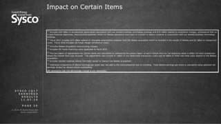 © 2016 All Rights Reserved.
Sysco Corporation.
P A G E 2 6
Impact on Certain Items
S Y S C O 1 Q 1 7
E A R N I N G S
R E S U L T S
1 1 . 0 7 . 1 6
NM represents that the percentage change is not meaningful
(7)
Individual components of diluted earnings per share may not add to the total presented due to rounding. Total diluted earnings per share is calculated using adjusted net
earnings divided by diluted shares outstanding.
(1)
Includes $28 million in accelerated depreciation associated with our revised business technology strategy and $10 million related to severance charges, professional fees on
3-year financial objectives, restructuring expenses within our Brakes operations and costs to convert to legacy systems in conjunction with our revised business technology
strategy.
(2)
Fiscal 2017 Includes $19 million related to intangible amortization expense from the Brakes acquisition which is included in the results of Brakes and $2 million in transaction
costs. Fiscal 2016 includes US Foods merger termination costs.
(3)
Includes Brakes Acquisition restructuring charges
(4)
Includes US Foods financing costs applicable to fiscal 2016.
(5)
The tax impact of adjustments for Certain Items are calculated by multiplying the pretax impact of each Certain Item by the statutory rates in effect for each jurisdiction
where the Certain Item was incurred. The adjustments also include $7 million in non-deductible transaction costs and $4 million in other one-time costs related to the Brakes
acquisition.
(6)
Includes interest expense arising from debt issued to finance the Brakes acquisition.
 