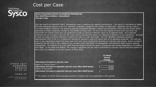 © 2016 All Rights Reserved.
Sysco Corporation.
P A G E 2 7
Cost per Case
S Y S C O 1 Q 1 7
E A R N I N G S
R E S U L T S
1 1 . 0 7 . 1 6
Sysco Corporation and its Consolidated Subsidiaries
Cost per Case
13-Week
Period
Change
(Decrease) increase in cost per case $ (0.04)
Impact of Certain Items (1)
-
(Decrease) increase in adjusted cost per case (Non-GAAP basis) $ (0.04)
Impact of fuel prices (0.04)
(Decrease) increase in adjusted cost per case (Non-GAAP basis) $ -
Non-GAAP Reconciliation (Unaudited)
Cost per case is an important metric management uses to measure our expense performance. This metric is calculated by taking
the total operating expense of our U.S. Broadline companies, divided by the number of cases sold. Adjusted cost per case is
calculated similarly; however, the operating expense component excludes charges from severance, which are the Certain Items
applicable to these companies, divided by the number of cases sold. For both the first quarter of fiscal 2017 and 2016, the
adjustment for Certain Items was not significant enough to produce a different value on an adjusted basis. Our corporate
expenses are not included in the cost per cases metrics because the metric is a measure of efficiency in our operations. We seek
to grow our sales and either minimize or reduce our costs on a per case basis. Our U.S. Broadline operations represent
approximately 90% of the U.S. Foodservice Operations segment's sales and nearly 85% of its operating expenses. Our cost per
case is also impacted by lower fuel prices year over year and is significantly lowering our cost per case results. Sysco considers
adjusted cost per case to be a measure that provides useful information to management and investors about Sysco's expense
management. An analysis of any non-GAAP financial measure should be used in conjunction with results presented in accordance
with GAAP. In the table that follows, the change in adjusted cost per case is reconciled to cost per case for the first quarter of
fiscal 2017 as compared to the first quarter of fiscal 2016.
(1)
The impact of Certain Items excludes severance charges that were applicable in both periods.
 