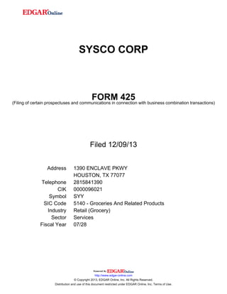 SYSCO CORP

FORM 425

(Filing of certain prospectuses and communications in connection with business combination transactions)

Filed 12/09/13
Address
Telephone
CIK
Symbol
SIC Code
Industry
Sector
Fiscal Year

1390 ENCLAVE PKWY
HOUSTON, TX 77077
2815841390
0000096021
SYY
5140 - Groceries And Related Products
Retail (Grocery)
Services
07/28

http://www.edgar-online.com
© Copyright 2013, EDGAR Online, Inc. All Rights Reserved.
Distribution and use of this document restricted under EDGAR Online, Inc. Terms of Use.

 