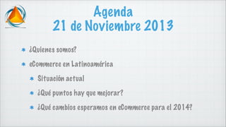 Agenda
21 de Noviembre 2013
¿Quienes somos?
eCommerce en Latinoamérica
Situación actual
¿Qué puntos hay que mejorar?
¿Qué cambios esperamos en eCommerce para el 2014?

 
