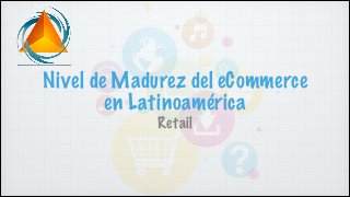 Nivel de Madurez del eCommerce
en Latinoamérica
Retail
 