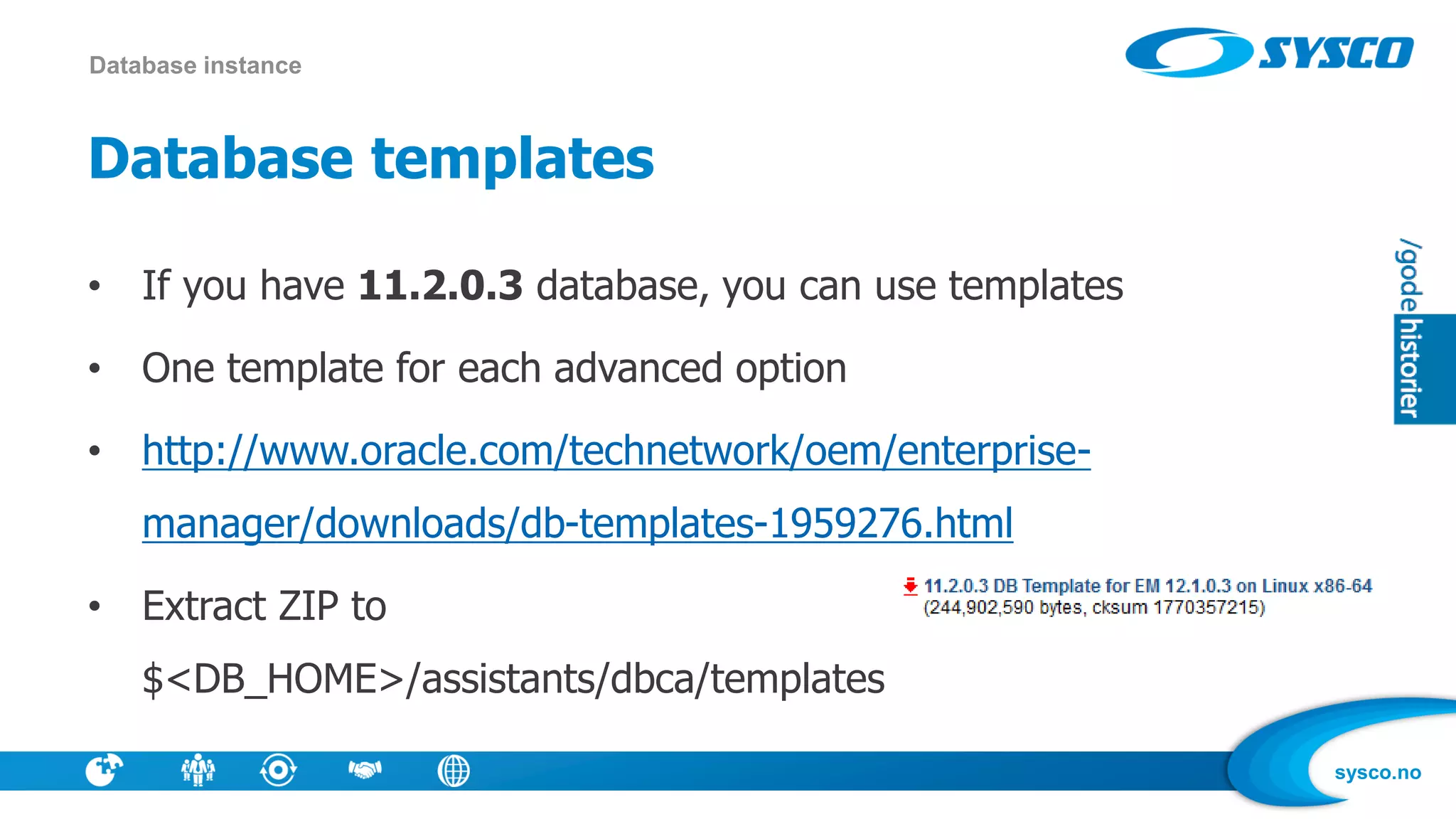 sysco.no
Database templates
• If you have 11.2.0.3 database, you can use templates
• One template for each advanced option
• http://www.oracle.com/technetwork/oem/enterprise-
manager/downloads/db-templates-1959276.html
• Extract ZIP to
$<DB_HOME>/assistants/dbca/templates
Database instance
 