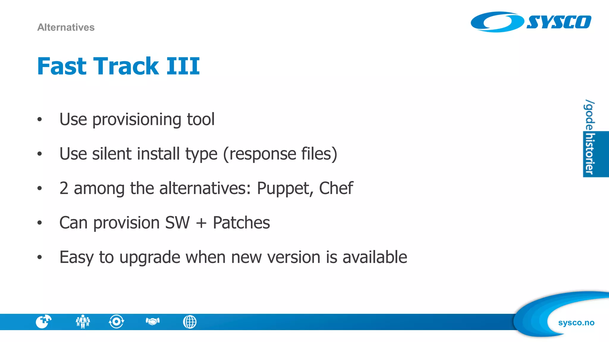 sysco.no
Fast Track III
• Use provisioning tool
• Use silent install type (response files)
• 2 among the alternatives: Puppet, Chef
• Can provision SW + Patches
• Easy to upgrade when new version is available
Alternatives
 