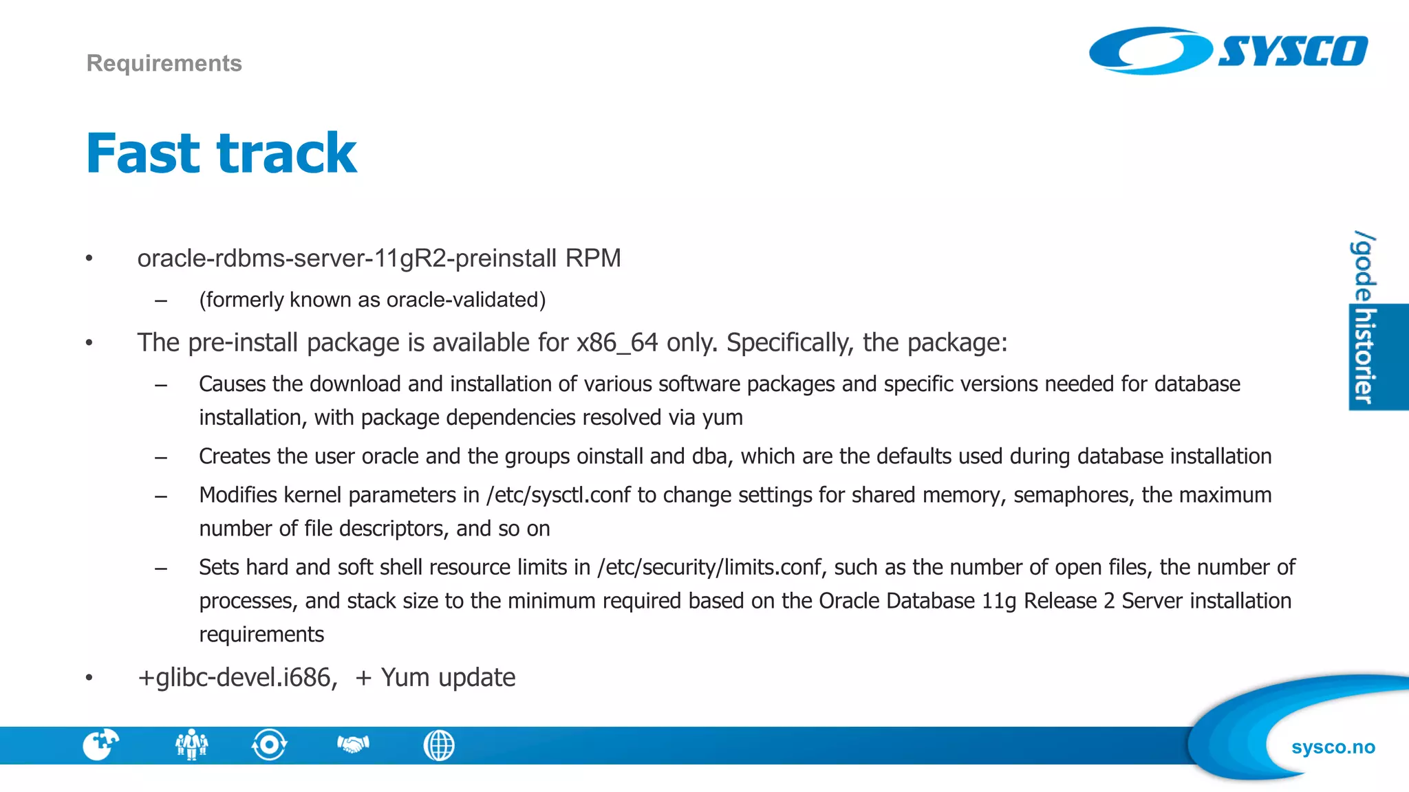 sysco.no
Fast track
• oracle-rdbms-server-11gR2-preinstall RPM
– (formerly known as oracle-validated)
• The pre-install package is available for x86_64 only. Specifically, the package:
– Causes the download and installation of various software packages and specific versions needed for database
installation, with package dependencies resolved via yum
– Creates the user oracle and the groups oinstall and dba, which are the defaults used during database installation
– Modifies kernel parameters in /etc/sysctl.conf to change settings for shared memory, semaphores, the maximum
number of file descriptors, and so on
– Sets hard and soft shell resource limits in /etc/security/limits.conf, such as the number of open files, the number of
processes, and stack size to the minimum required based on the Oracle Database 11g Release 2 Server installation
requirements
• +glibc-devel.i686, + Yum update
Requirements
 