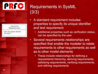 Requirements in SysML
(3/3)
• A standard requirement includes
properties to specify its unique identifier
and text requirement
• Additional properties such as verification status,
can be specified by the user
• Several requirements relationships are
specified that enable the modeler to relate
requirements to other requirements as well
as to other model elements
• These include relationships for defining a
requirements hierarchy, deriving requirements,
satisfying requirements, verifying requirements,
and refining requirements
14
 