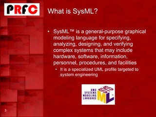 What is SysML?
3
• SysML™ is a general-purpose graphical
modeling language for specifying,
analyzing, designing, and verifying
complex systems that may include
hardware, software, information,
personnel, procedures, and facilities
• It is a specialized UML profile targeted to
system engineering
 